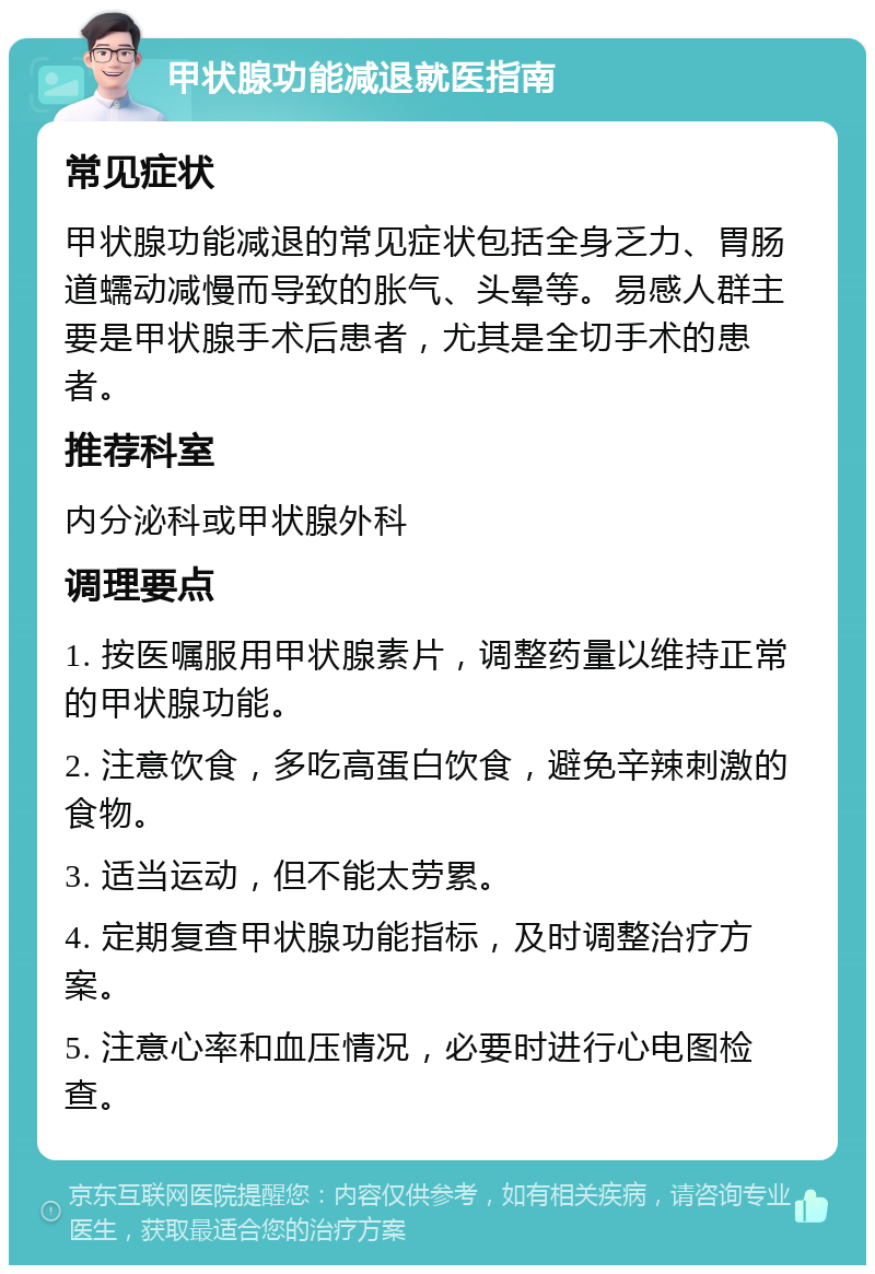 甲状腺功能减退就医指南 常见症状 甲状腺功能减退的常见症状包括全身乏力、胃肠道蠕动减慢而导致的胀气、头晕等。易感人群主要是甲状腺手术后患者，尤其是全切手术的患者。 推荐科室 内分泌科或甲状腺外科 调理要点 1. 按医嘱服用甲状腺素片，调整药量以维持正常的甲状腺功能。 2. 注意饮食，多吃高蛋白饮食，避免辛辣刺激的食物。 3. 适当运动，但不能太劳累。 4. 定期复查甲状腺功能指标，及时调整治疗方案。 5. 注意心率和血压情况，必要时进行心电图检查。