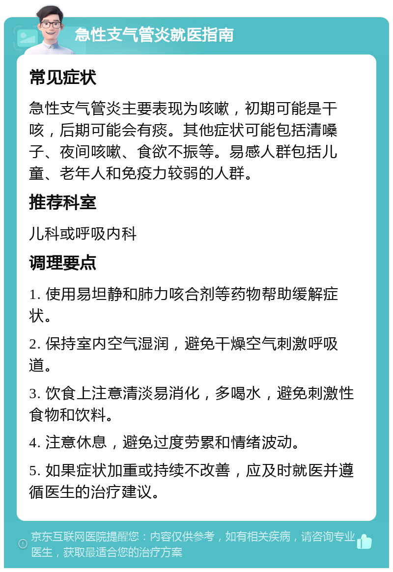 急性支气管炎就医指南 常见症状 急性支气管炎主要表现为咳嗽，初期可能是干咳，后期可能会有痰。其他症状可能包括清嗓子、夜间咳嗽、食欲不振等。易感人群包括儿童、老年人和免疫力较弱的人群。 推荐科室 儿科或呼吸内科 调理要点 1. 使用易坦静和肺力咳合剂等药物帮助缓解症状。 2. 保持室内空气湿润，避免干燥空气刺激呼吸道。 3. 饮食上注意清淡易消化，多喝水，避免刺激性食物和饮料。 4. 注意休息，避免过度劳累和情绪波动。 5. 如果症状加重或持续不改善，应及时就医并遵循医生的治疗建议。