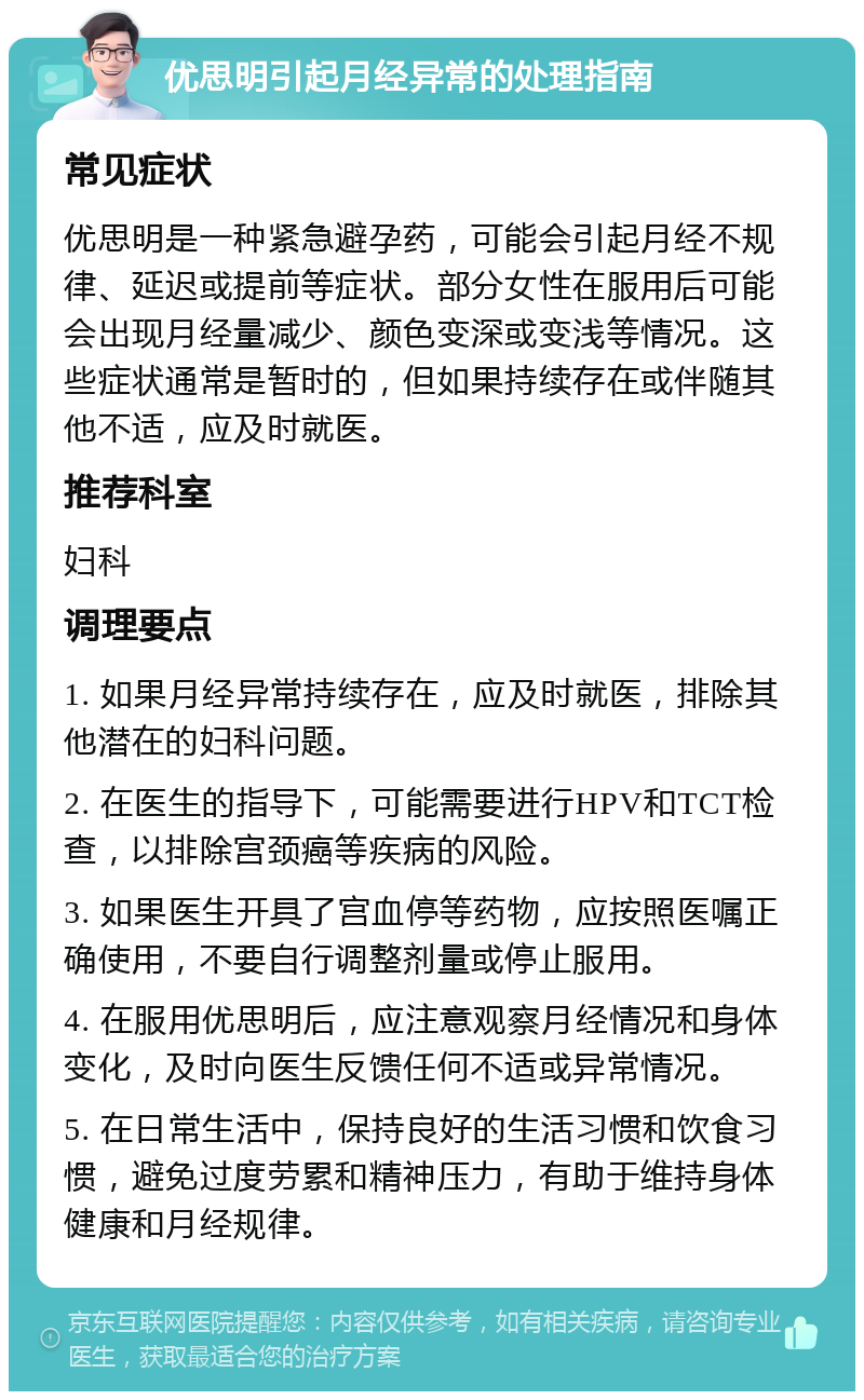 优思明引起月经异常的处理指南 常见症状 优思明是一种紧急避孕药，可能会引起月经不规律、延迟或提前等症状。部分女性在服用后可能会出现月经量减少、颜色变深或变浅等情况。这些症状通常是暂时的，但如果持续存在或伴随其他不适，应及时就医。 推荐科室 妇科 调理要点 1. 如果月经异常持续存在，应及时就医，排除其他潜在的妇科问题。 2. 在医生的指导下，可能需要进行HPV和TCT检查，以排除宫颈癌等疾病的风险。 3. 如果医生开具了宫血停等药物，应按照医嘱正确使用，不要自行调整剂量或停止服用。 4. 在服用优思明后，应注意观察月经情况和身体变化，及时向医生反馈任何不适或异常情况。 5. 在日常生活中，保持良好的生活习惯和饮食习惯，避免过度劳累和精神压力，有助于维持身体健康和月经规律。