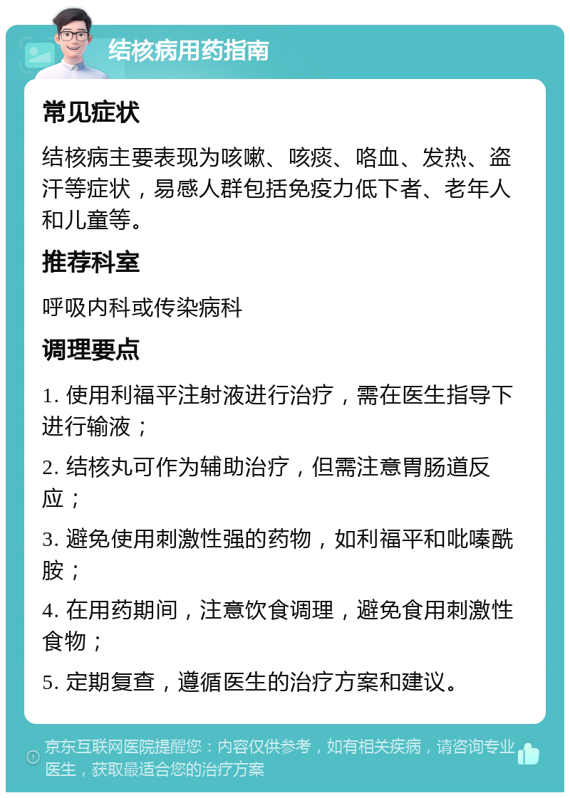 结核病用药指南 常见症状 结核病主要表现为咳嗽、咳痰、咯血、发热、盗汗等症状，易感人群包括免疫力低下者、老年人和儿童等。 推荐科室 呼吸内科或传染病科 调理要点 1. 使用利福平注射液进行治疗，需在医生指导下进行输液； 2. 结核丸可作为辅助治疗，但需注意胃肠道反应； 3. 避免使用刺激性强的药物，如利福平和吡嗪酰胺； 4. 在用药期间，注意饮食调理，避免食用刺激性食物； 5. 定期复查，遵循医生的治疗方案和建议。