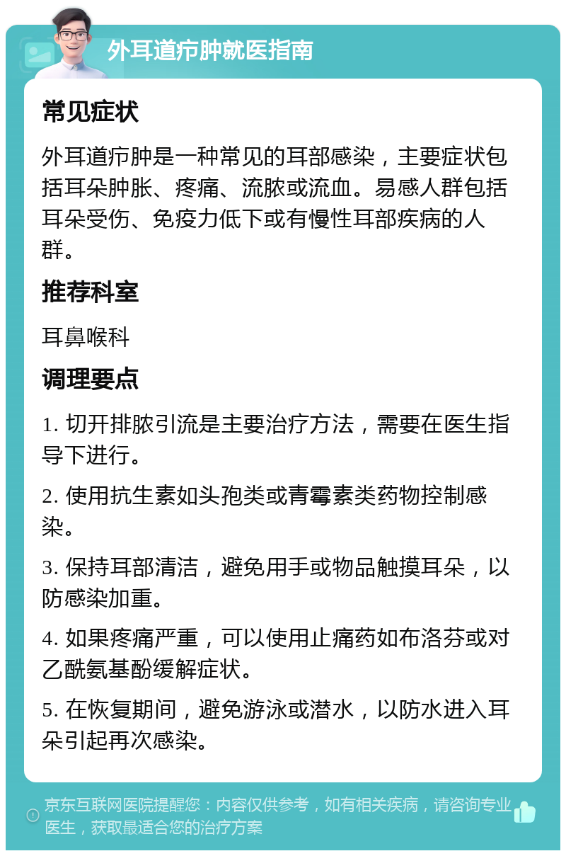 外耳道疖肿就医指南 常见症状 外耳道疖肿是一种常见的耳部感染，主要症状包括耳朵肿胀、疼痛、流脓或流血。易感人群包括耳朵受伤、免疫力低下或有慢性耳部疾病的人群。 推荐科室 耳鼻喉科 调理要点 1. 切开排脓引流是主要治疗方法，需要在医生指导下进行。 2. 使用抗生素如头孢类或青霉素类药物控制感染。 3. 保持耳部清洁，避免用手或物品触摸耳朵，以防感染加重。 4. 如果疼痛严重，可以使用止痛药如布洛芬或对乙酰氨基酚缓解症状。 5. 在恢复期间，避免游泳或潜水，以防水进入耳朵引起再次感染。