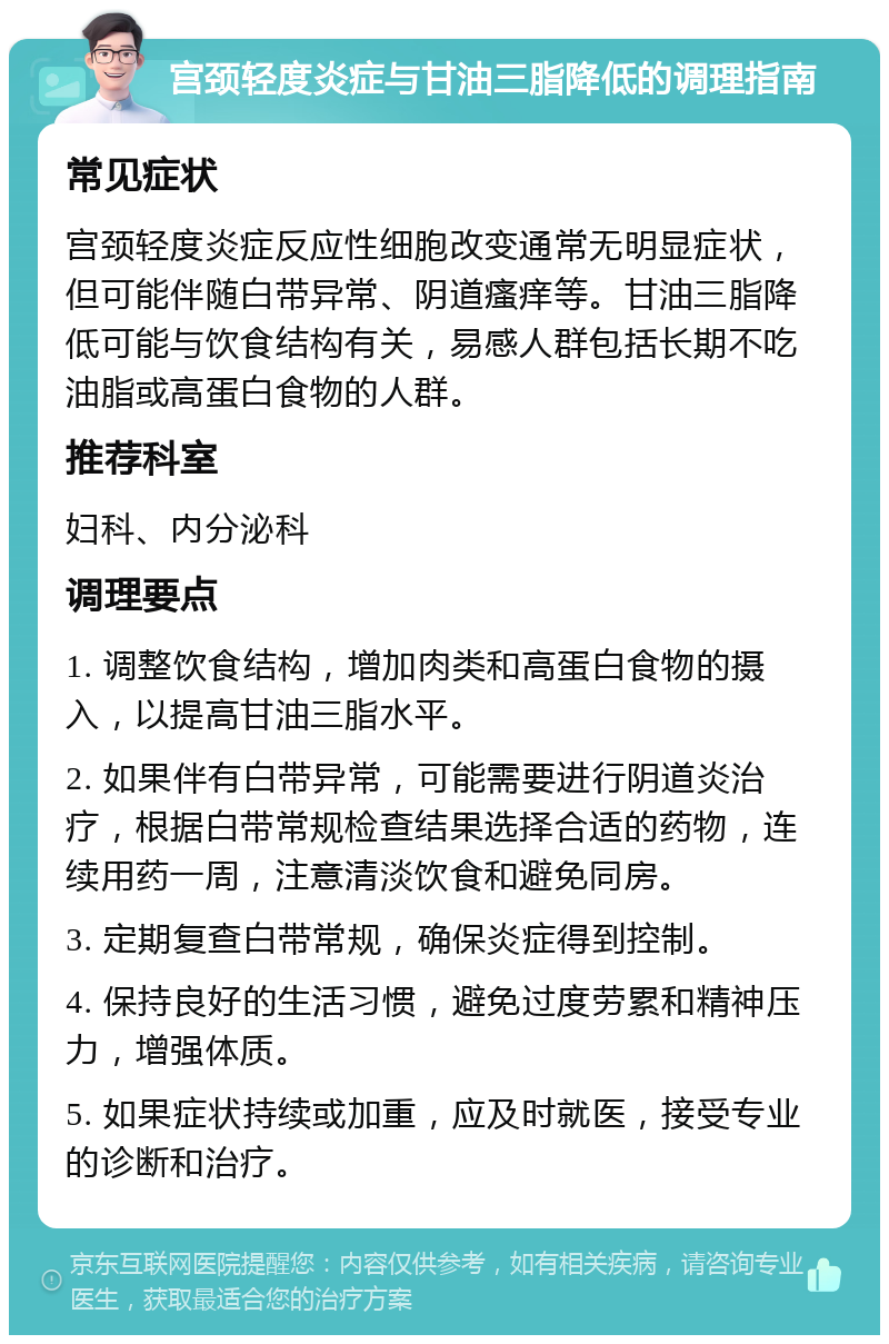 宫颈轻度炎症与甘油三脂降低的调理指南 常见症状 宫颈轻度炎症反应性细胞改变通常无明显症状，但可能伴随白带异常、阴道瘙痒等。甘油三脂降低可能与饮食结构有关，易感人群包括长期不吃油脂或高蛋白食物的人群。 推荐科室 妇科、内分泌科 调理要点 1. 调整饮食结构，增加肉类和高蛋白食物的摄入，以提高甘油三脂水平。 2. 如果伴有白带异常，可能需要进行阴道炎治疗，根据白带常规检查结果选择合适的药物，连续用药一周，注意清淡饮食和避免同房。 3. 定期复查白带常规，确保炎症得到控制。 4. 保持良好的生活习惯，避免过度劳累和精神压力，增强体质。 5. 如果症状持续或加重，应及时就医，接受专业的诊断和治疗。