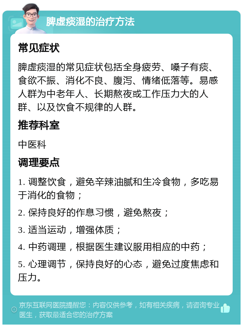 脾虚痰湿的治疗方法 常见症状 脾虚痰湿的常见症状包括全身疲劳、嗓子有痰、食欲不振、消化不良、腹泻、情绪低落等。易感人群为中老年人、长期熬夜或工作压力大的人群、以及饮食不规律的人群。 推荐科室 中医科 调理要点 1. 调整饮食，避免辛辣油腻和生冷食物，多吃易于消化的食物； 2. 保持良好的作息习惯，避免熬夜； 3. 适当运动，增强体质； 4. 中药调理，根据医生建议服用相应的中药； 5. 心理调节，保持良好的心态，避免过度焦虑和压力。