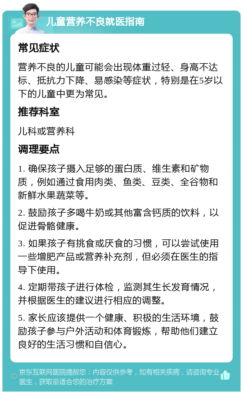 儿童营养不良就医指南 常见症状 营养不良的儿童可能会出现体重过轻、身高不达标、抵抗力下降、易感染等症状，特别是在5岁以下的儿童中更为常见。 推荐科室 儿科或营养科 调理要点 1. 确保孩子摄入足够的蛋白质、维生素和矿物质，例如通过食用肉类、鱼类、豆类、全谷物和新鲜水果蔬菜等。 2. 鼓励孩子多喝牛奶或其他富含钙质的饮料，以促进骨骼健康。 3. 如果孩子有挑食或厌食的习惯，可以尝试使用一些增肥产品或营养补充剂，但必须在医生的指导下使用。 4. 定期带孩子进行体检，监测其生长发育情况，并根据医生的建议进行相应的调整。 5. 家长应该提供一个健康、积极的生活环境，鼓励孩子参与户外活动和体育锻炼，帮助他们建立良好的生活习惯和自信心。