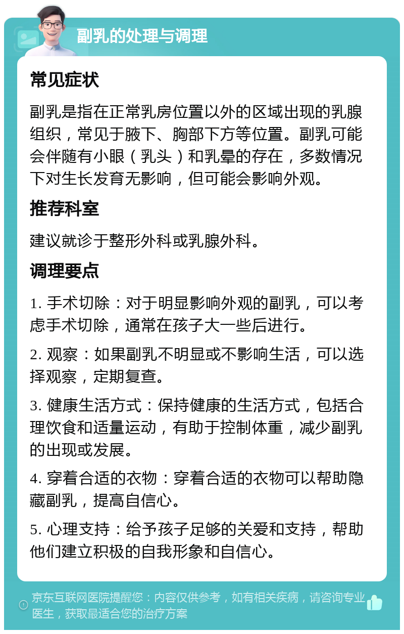 副乳的处理与调理 常见症状 副乳是指在正常乳房位置以外的区域出现的乳腺组织，常见于腋下、胸部下方等位置。副乳可能会伴随有小眼（乳头）和乳晕的存在，多数情况下对生长发育无影响，但可能会影响外观。 推荐科室 建议就诊于整形外科或乳腺外科。 调理要点 1. 手术切除：对于明显影响外观的副乳，可以考虑手术切除，通常在孩子大一些后进行。 2. 观察：如果副乳不明显或不影响生活，可以选择观察，定期复查。 3. 健康生活方式：保持健康的生活方式，包括合理饮食和适量运动，有助于控制体重，减少副乳的出现或发展。 4. 穿着合适的衣物：穿着合适的衣物可以帮助隐藏副乳，提高自信心。 5. 心理支持：给予孩子足够的关爱和支持，帮助他们建立积极的自我形象和自信心。