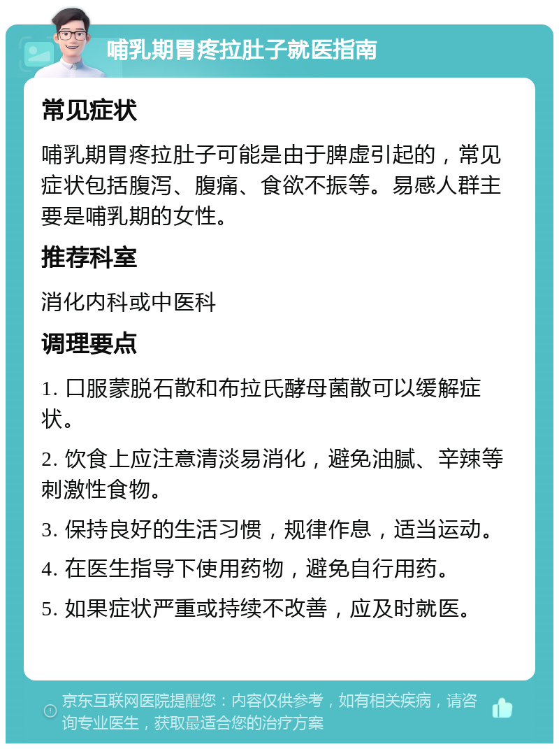 哺乳期胃疼拉肚子就医指南 常见症状 哺乳期胃疼拉肚子可能是由于脾虚引起的，常见症状包括腹泻、腹痛、食欲不振等。易感人群主要是哺乳期的女性。 推荐科室 消化内科或中医科 调理要点 1. 口服蒙脱石散和布拉氏酵母菌散可以缓解症状。 2. 饮食上应注意清淡易消化，避免油腻、辛辣等刺激性食物。 3. 保持良好的生活习惯，规律作息，适当运动。 4. 在医生指导下使用药物，避免自行用药。 5. 如果症状严重或持续不改善，应及时就医。