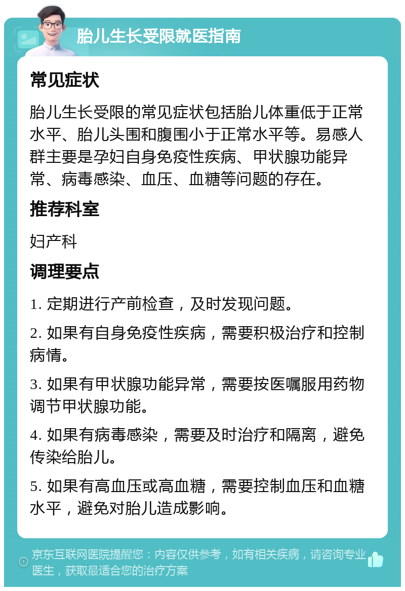 胎儿生长受限就医指南 常见症状 胎儿生长受限的常见症状包括胎儿体重低于正常水平、胎儿头围和腹围小于正常水平等。易感人群主要是孕妇自身免疫性疾病、甲状腺功能异常、病毒感染、血压、血糖等问题的存在。 推荐科室 妇产科 调理要点 1. 定期进行产前检查，及时发现问题。 2. 如果有自身免疫性疾病，需要积极治疗和控制病情。 3. 如果有甲状腺功能异常，需要按医嘱服用药物调节甲状腺功能。 4. 如果有病毒感染，需要及时治疗和隔离，避免传染给胎儿。 5. 如果有高血压或高血糖，需要控制血压和血糖水平，避免对胎儿造成影响。