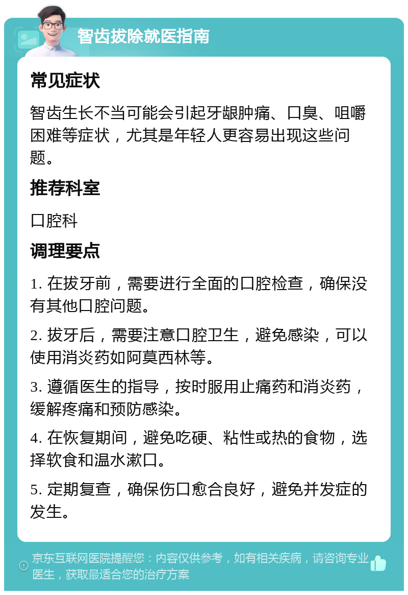 智齿拔除就医指南 常见症状 智齿生长不当可能会引起牙龈肿痛、口臭、咀嚼困难等症状，尤其是年轻人更容易出现这些问题。 推荐科室 口腔科 调理要点 1. 在拔牙前，需要进行全面的口腔检查，确保没有其他口腔问题。 2. 拔牙后，需要注意口腔卫生，避免感染，可以使用消炎药如阿莫西林等。 3. 遵循医生的指导，按时服用止痛药和消炎药，缓解疼痛和预防感染。 4. 在恢复期间，避免吃硬、粘性或热的食物，选择软食和温水漱口。 5. 定期复查，确保伤口愈合良好，避免并发症的发生。