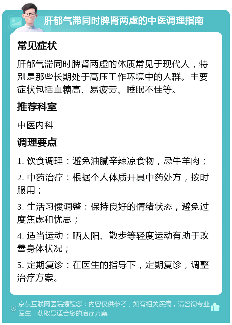 肝郁气滞同时脾肾两虚的中医调理指南 常见症状 肝郁气滞同时脾肾两虚的体质常见于现代人，特别是那些长期处于高压工作环境中的人群。主要症状包括血糖高、易疲劳、睡眠不佳等。 推荐科室 中医内科 调理要点 1. 饮食调理：避免油腻辛辣凉食物，忌牛羊肉； 2. 中药治疗：根据个人体质开具中药处方，按时服用； 3. 生活习惯调整：保持良好的情绪状态，避免过度焦虑和忧思； 4. 适当运动：晒太阳、散步等轻度运动有助于改善身体状况； 5. 定期复诊：在医生的指导下，定期复诊，调整治疗方案。