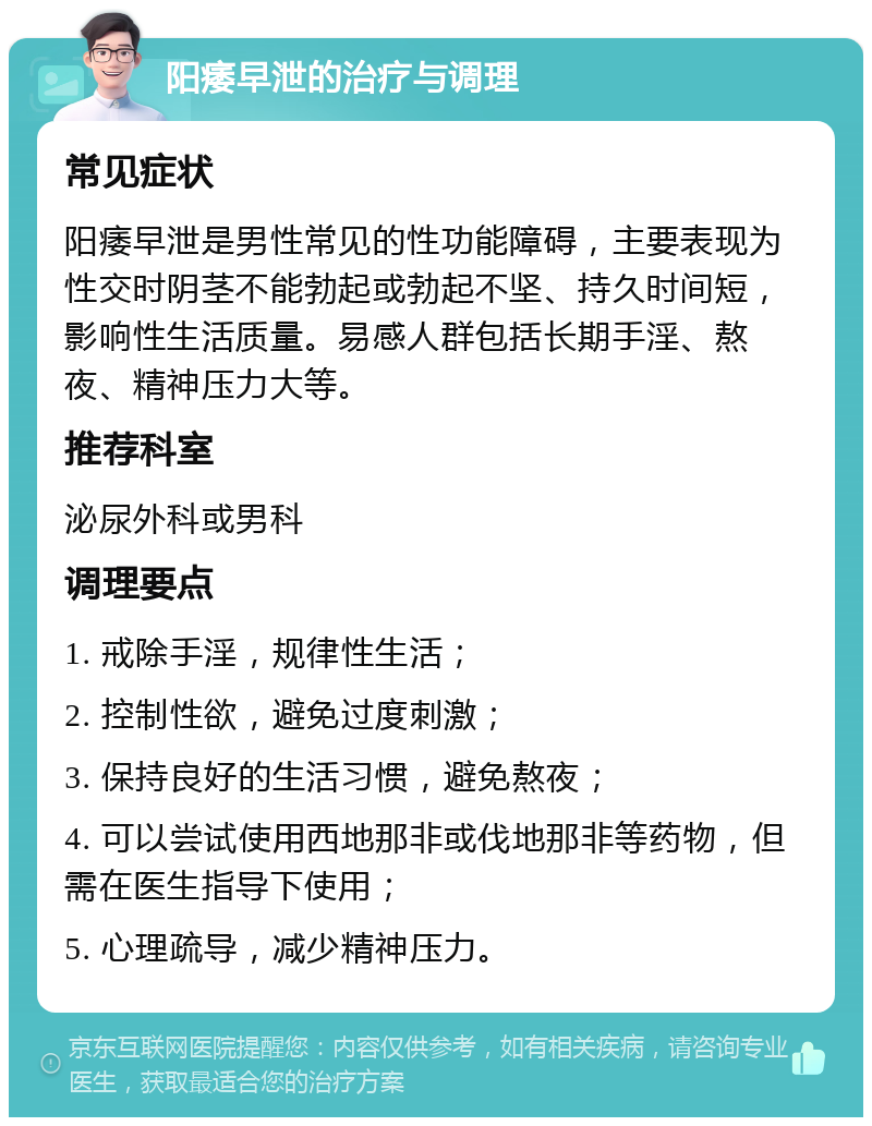 阳痿早泄的治疗与调理 常见症状 阳痿早泄是男性常见的性功能障碍，主要表现为性交时阴茎不能勃起或勃起不坚、持久时间短，影响性生活质量。易感人群包括长期手淫、熬夜、精神压力大等。 推荐科室 泌尿外科或男科 调理要点 1. 戒除手淫，规律性生活； 2. 控制性欲，避免过度刺激； 3. 保持良好的生活习惯，避免熬夜； 4. 可以尝试使用西地那非或伐地那非等药物，但需在医生指导下使用； 5. 心理疏导，减少精神压力。