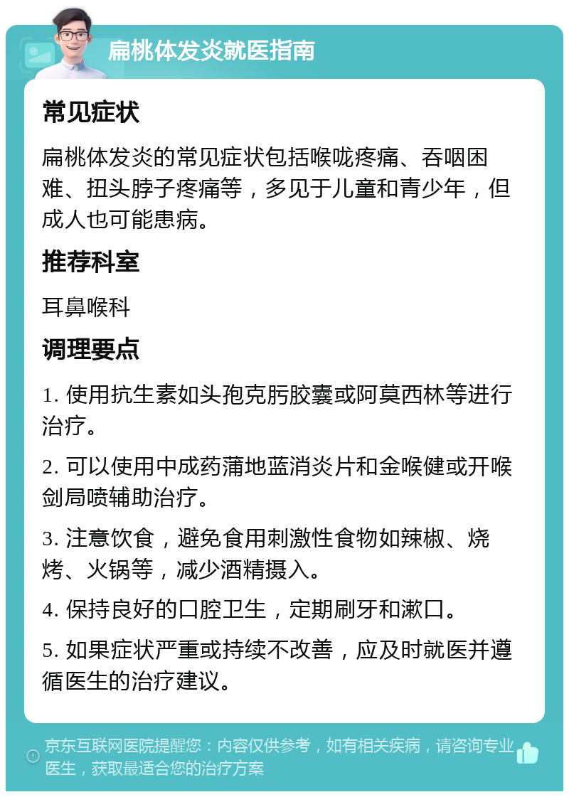 扁桃体发炎就医指南 常见症状 扁桃体发炎的常见症状包括喉咙疼痛、吞咽困难、扭头脖子疼痛等，多见于儿童和青少年，但成人也可能患病。 推荐科室 耳鼻喉科 调理要点 1. 使用抗生素如头孢克肟胶囊或阿莫西林等进行治疗。 2. 可以使用中成药蒲地蓝消炎片和金喉健或开喉剑局喷辅助治疗。 3. 注意饮食，避免食用刺激性食物如辣椒、烧烤、火锅等，减少酒精摄入。 4. 保持良好的口腔卫生，定期刷牙和漱口。 5. 如果症状严重或持续不改善，应及时就医并遵循医生的治疗建议。