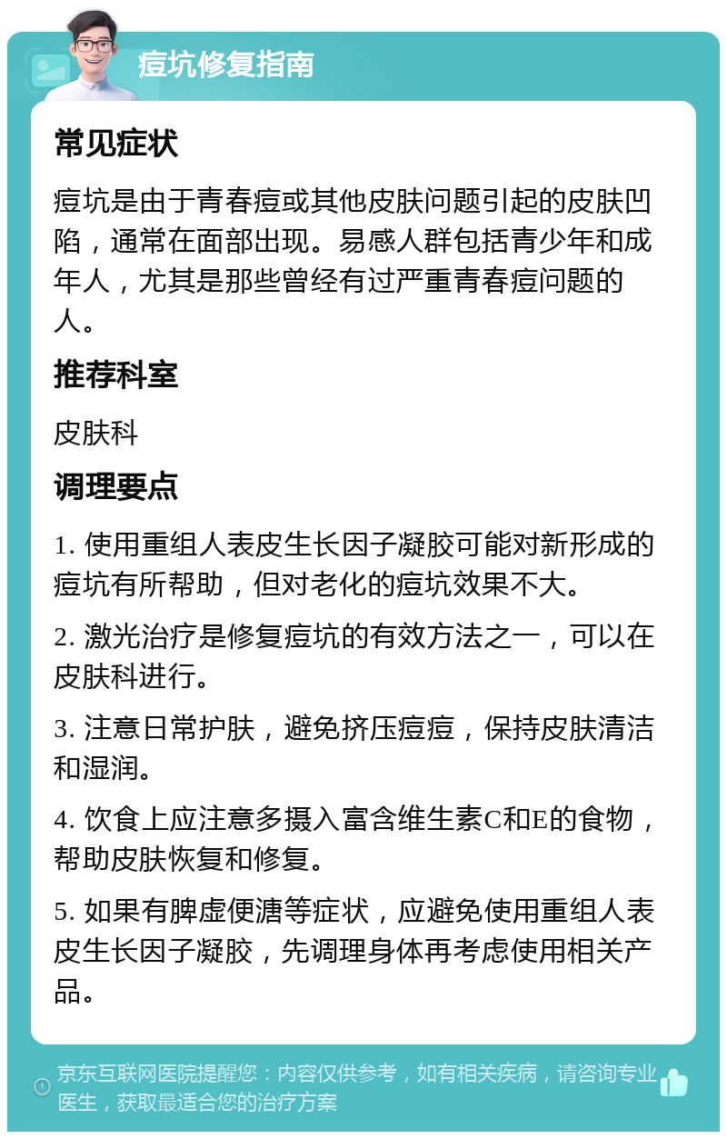 痘坑修复指南 常见症状 痘坑是由于青春痘或其他皮肤问题引起的皮肤凹陷，通常在面部出现。易感人群包括青少年和成年人，尤其是那些曾经有过严重青春痘问题的人。 推荐科室 皮肤科 调理要点 1. 使用重组人表皮生长因子凝胶可能对新形成的痘坑有所帮助，但对老化的痘坑效果不大。 2. 激光治疗是修复痘坑的有效方法之一，可以在皮肤科进行。 3. 注意日常护肤，避免挤压痘痘，保持皮肤清洁和湿润。 4. 饮食上应注意多摄入富含维生素C和E的食物，帮助皮肤恢复和修复。 5. 如果有脾虚便溏等症状，应避免使用重组人表皮生长因子凝胶，先调理身体再考虑使用相关产品。