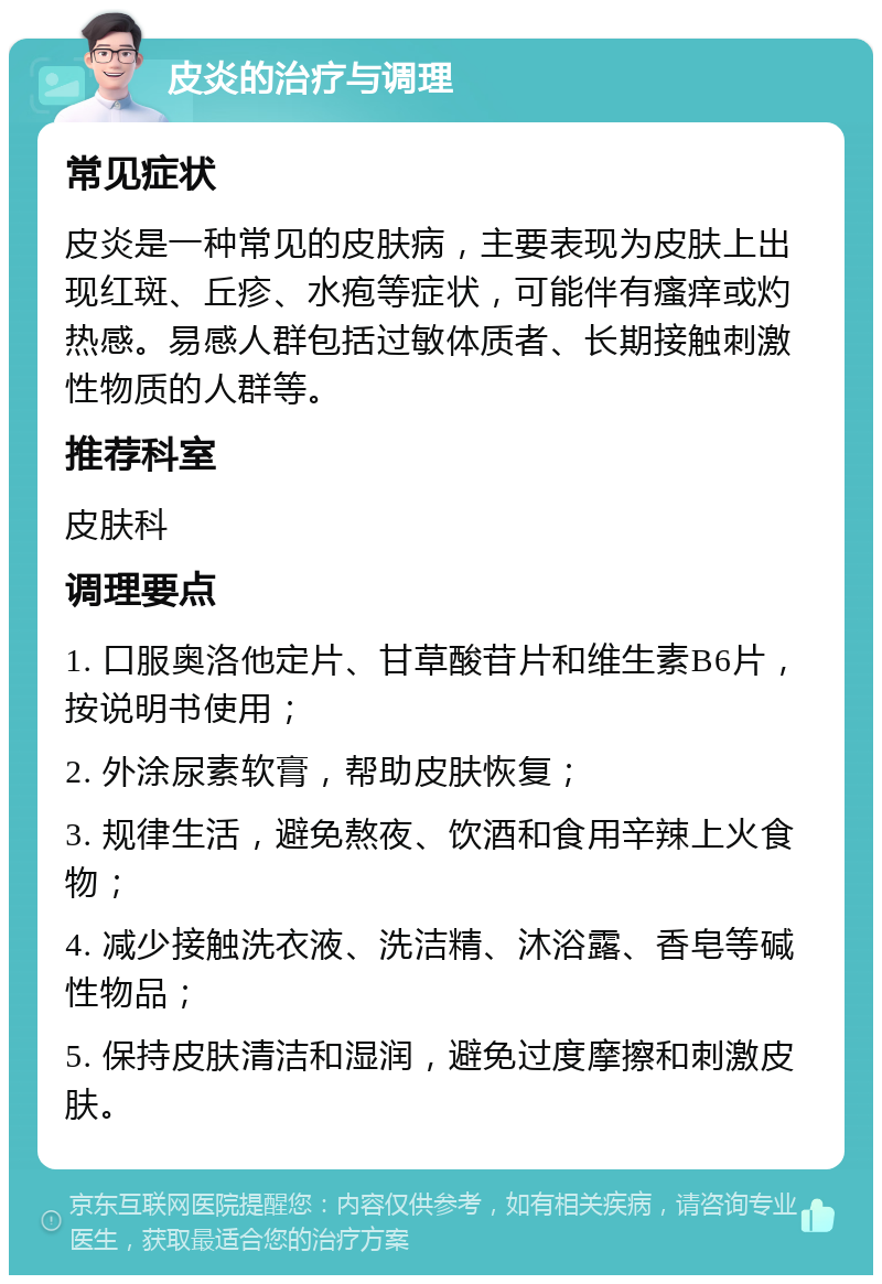 皮炎的治疗与调理 常见症状 皮炎是一种常见的皮肤病，主要表现为皮肤上出现红斑、丘疹、水疱等症状，可能伴有瘙痒或灼热感。易感人群包括过敏体质者、长期接触刺激性物质的人群等。 推荐科室 皮肤科 调理要点 1. 口服奥洛他定片、甘草酸苷片和维生素B6片，按说明书使用； 2. 外涂尿素软膏，帮助皮肤恢复； 3. 规律生活，避免熬夜、饮酒和食用辛辣上火食物； 4. 减少接触洗衣液、洗洁精、沐浴露、香皂等碱性物品； 5. 保持皮肤清洁和湿润，避免过度摩擦和刺激皮肤。