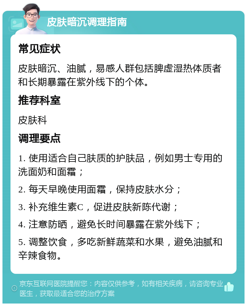 皮肤暗沉调理指南 常见症状 皮肤暗沉、油腻，易感人群包括脾虚湿热体质者和长期暴露在紫外线下的个体。 推荐科室 皮肤科 调理要点 1. 使用适合自己肤质的护肤品，例如男士专用的洗面奶和面霜； 2. 每天早晚使用面霜，保持皮肤水分； 3. 补充维生素C，促进皮肤新陈代谢； 4. 注意防晒，避免长时间暴露在紫外线下； 5. 调整饮食，多吃新鲜蔬菜和水果，避免油腻和辛辣食物。