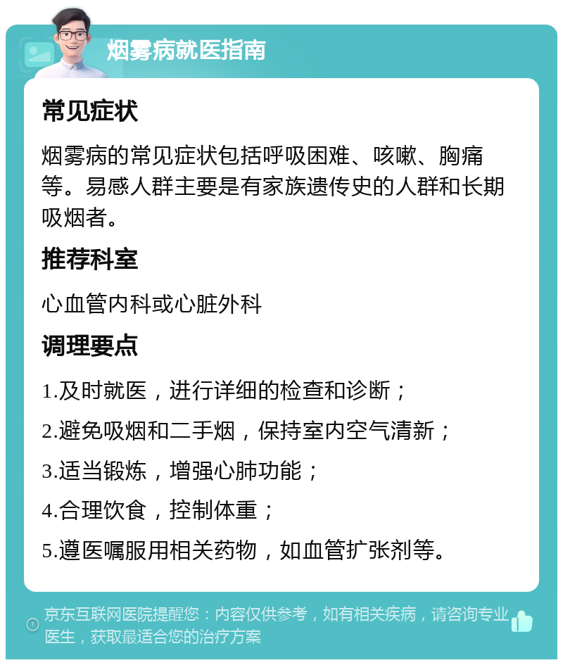 烟雾病就医指南 常见症状 烟雾病的常见症状包括呼吸困难、咳嗽、胸痛等。易感人群主要是有家族遗传史的人群和长期吸烟者。 推荐科室 心血管内科或心脏外科 调理要点 1.及时就医，进行详细的检查和诊断； 2.避免吸烟和二手烟，保持室内空气清新； 3.适当锻炼，增强心肺功能； 4.合理饮食，控制体重； 5.遵医嘱服用相关药物，如血管扩张剂等。