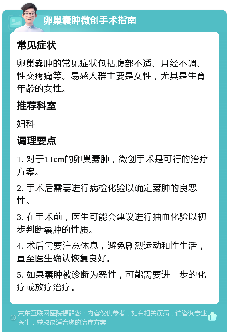 卵巢囊肿微创手术指南 常见症状 卵巢囊肿的常见症状包括腹部不适、月经不调、性交疼痛等。易感人群主要是女性，尤其是生育年龄的女性。 推荐科室 妇科 调理要点 1. 对于11cm的卵巢囊肿，微创手术是可行的治疗方案。 2. 手术后需要进行病检化验以确定囊肿的良恶性。 3. 在手术前，医生可能会建议进行抽血化验以初步判断囊肿的性质。 4. 术后需要注意休息，避免剧烈运动和性生活，直至医生确认恢复良好。 5. 如果囊肿被诊断为恶性，可能需要进一步的化疗或放疗治疗。