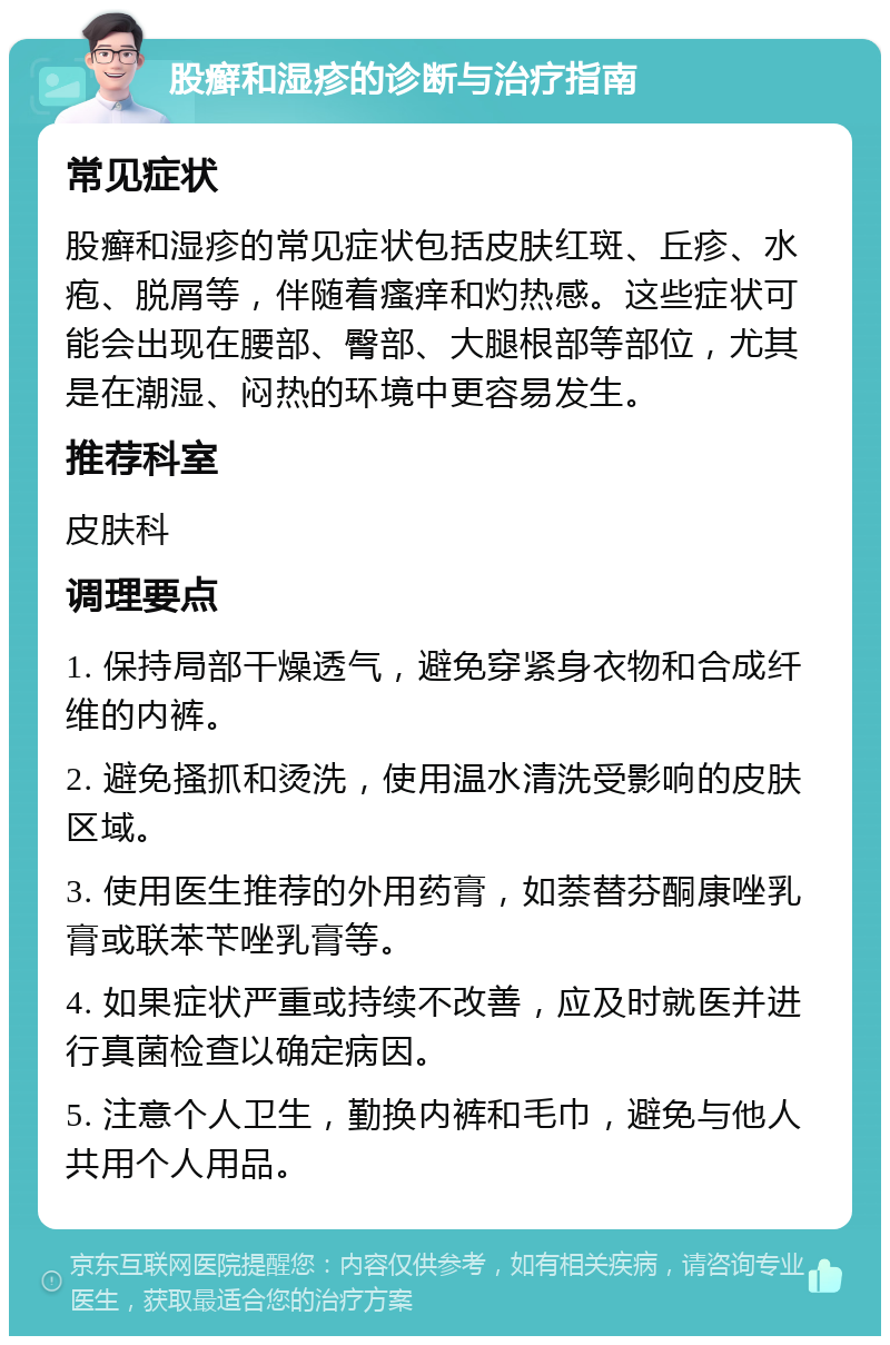 股癣和湿疹的诊断与治疗指南 常见症状 股癣和湿疹的常见症状包括皮肤红斑、丘疹、水疱、脱屑等，伴随着瘙痒和灼热感。这些症状可能会出现在腰部、臀部、大腿根部等部位，尤其是在潮湿、闷热的环境中更容易发生。 推荐科室 皮肤科 调理要点 1. 保持局部干燥透气，避免穿紧身衣物和合成纤维的内裤。 2. 避免搔抓和烫洗，使用温水清洗受影响的皮肤区域。 3. 使用医生推荐的外用药膏，如萘替芬酮康唑乳膏或联苯苄唑乳膏等。 4. 如果症状严重或持续不改善，应及时就医并进行真菌检查以确定病因。 5. 注意个人卫生，勤换内裤和毛巾，避免与他人共用个人用品。