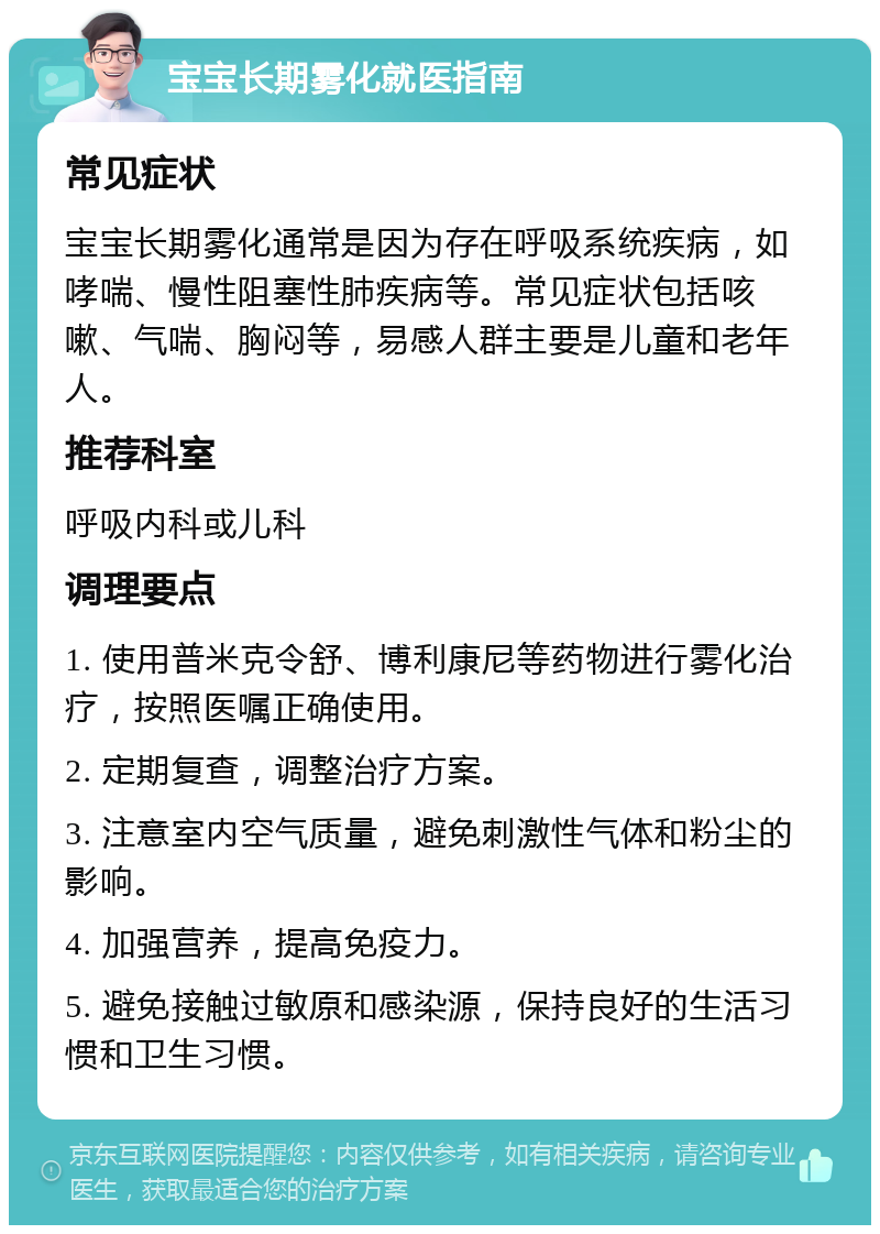 宝宝长期雾化就医指南 常见症状 宝宝长期雾化通常是因为存在呼吸系统疾病，如哮喘、慢性阻塞性肺疾病等。常见症状包括咳嗽、气喘、胸闷等，易感人群主要是儿童和老年人。 推荐科室 呼吸内科或儿科 调理要点 1. 使用普米克令舒、博利康尼等药物进行雾化治疗，按照医嘱正确使用。 2. 定期复查，调整治疗方案。 3. 注意室内空气质量，避免刺激性气体和粉尘的影响。 4. 加强营养，提高免疫力。 5. 避免接触过敏原和感染源，保持良好的生活习惯和卫生习惯。