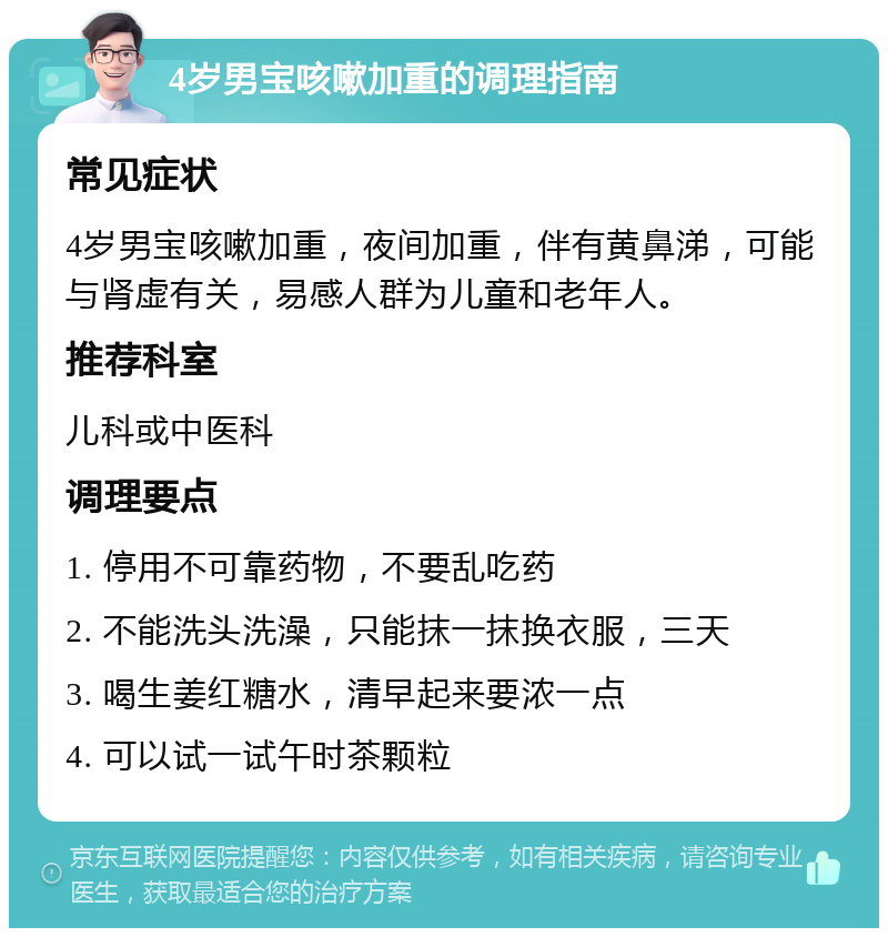 4岁男宝咳嗽加重的调理指南 常见症状 4岁男宝咳嗽加重，夜间加重，伴有黄鼻涕，可能与肾虚有关，易感人群为儿童和老年人。 推荐科室 儿科或中医科 调理要点 1. 停用不可靠药物，不要乱吃药 2. 不能洗头洗澡，只能抹一抹换衣服，三天 3. 喝生姜红糖水，清早起来要浓一点 4. 可以试一试午时茶颗粒