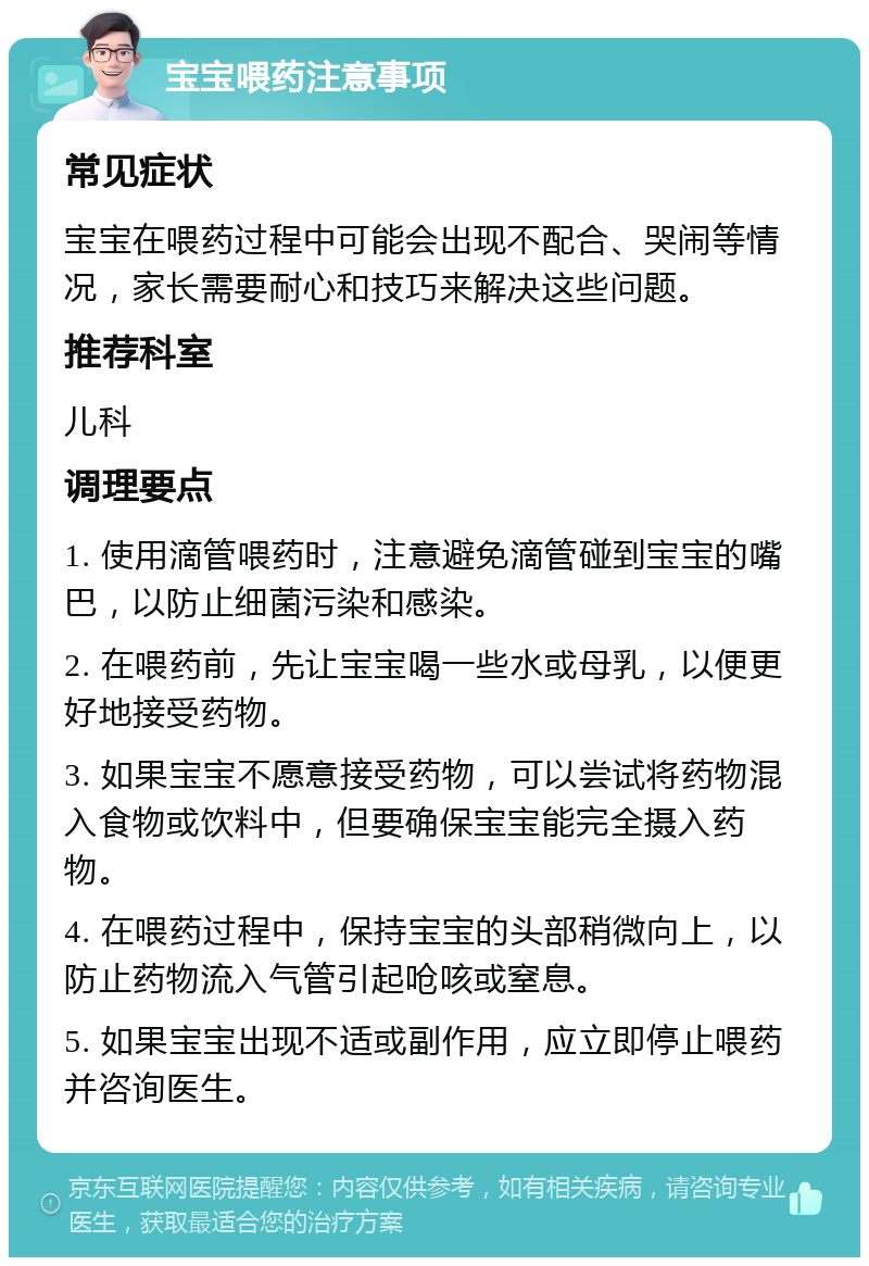 宝宝喂药注意事项 常见症状 宝宝在喂药过程中可能会出现不配合、哭闹等情况，家长需要耐心和技巧来解决这些问题。 推荐科室 儿科 调理要点 1. 使用滴管喂药时，注意避免滴管碰到宝宝的嘴巴，以防止细菌污染和感染。 2. 在喂药前，先让宝宝喝一些水或母乳，以便更好地接受药物。 3. 如果宝宝不愿意接受药物，可以尝试将药物混入食物或饮料中，但要确保宝宝能完全摄入药物。 4. 在喂药过程中，保持宝宝的头部稍微向上，以防止药物流入气管引起呛咳或窒息。 5. 如果宝宝出现不适或副作用，应立即停止喂药并咨询医生。