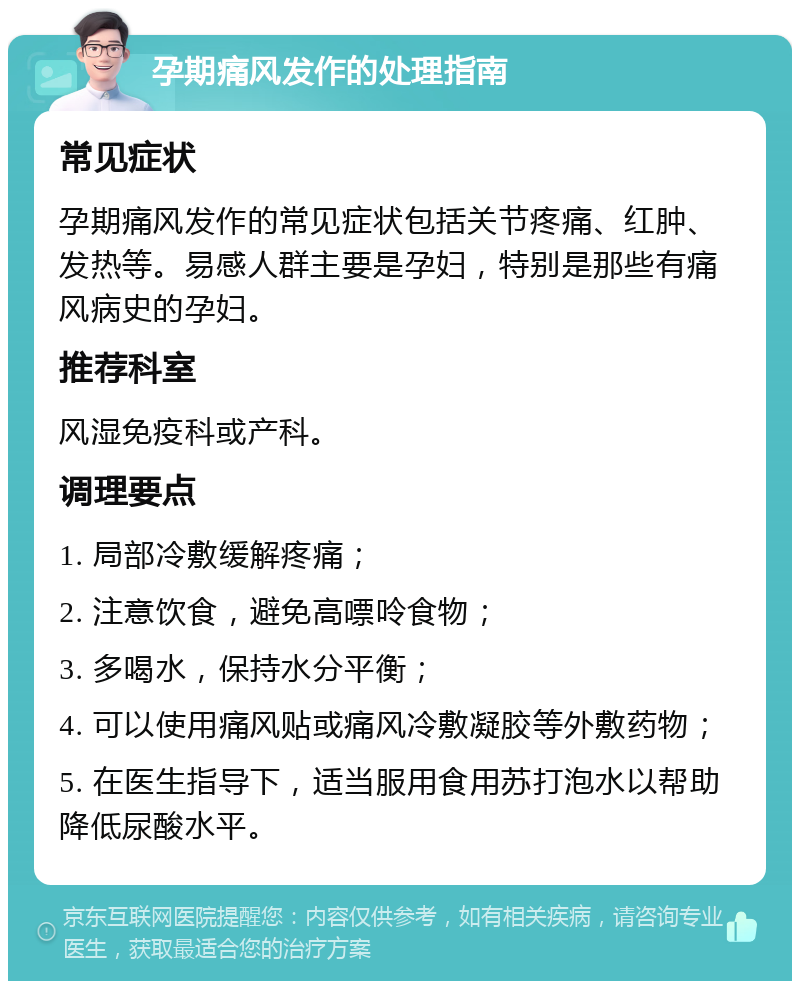 孕期痛风发作的处理指南 常见症状 孕期痛风发作的常见症状包括关节疼痛、红肿、发热等。易感人群主要是孕妇，特别是那些有痛风病史的孕妇。 推荐科室 风湿免疫科或产科。 调理要点 1. 局部冷敷缓解疼痛； 2. 注意饮食，避免高嘌呤食物； 3. 多喝水，保持水分平衡； 4. 可以使用痛风贴或痛风冷敷凝胶等外敷药物； 5. 在医生指导下，适当服用食用苏打泡水以帮助降低尿酸水平。