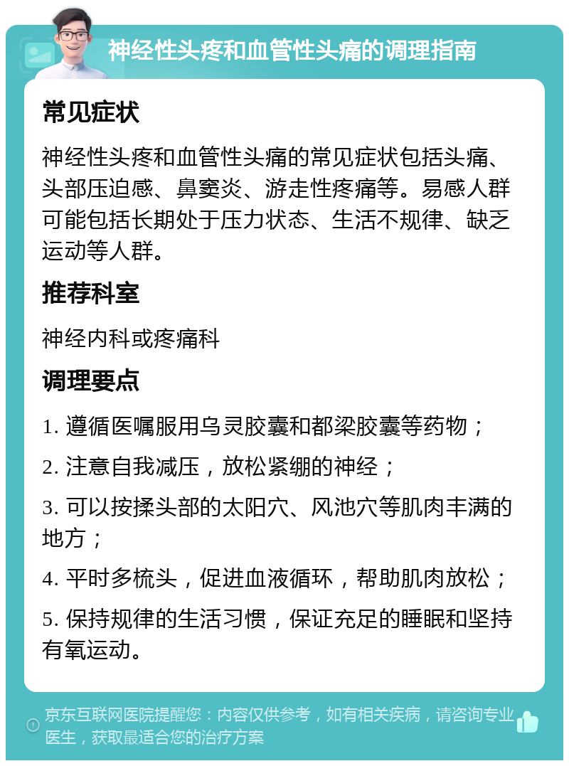 神经性头疼和血管性头痛的调理指南 常见症状 神经性头疼和血管性头痛的常见症状包括头痛、头部压迫感、鼻窦炎、游走性疼痛等。易感人群可能包括长期处于压力状态、生活不规律、缺乏运动等人群。 推荐科室 神经内科或疼痛科 调理要点 1. 遵循医嘱服用乌灵胶囊和都梁胶囊等药物； 2. 注意自我减压，放松紧绷的神经； 3. 可以按揉头部的太阳穴、风池穴等肌肉丰满的地方； 4. 平时多梳头，促进血液循环，帮助肌肉放松； 5. 保持规律的生活习惯，保证充足的睡眠和坚持有氧运动。