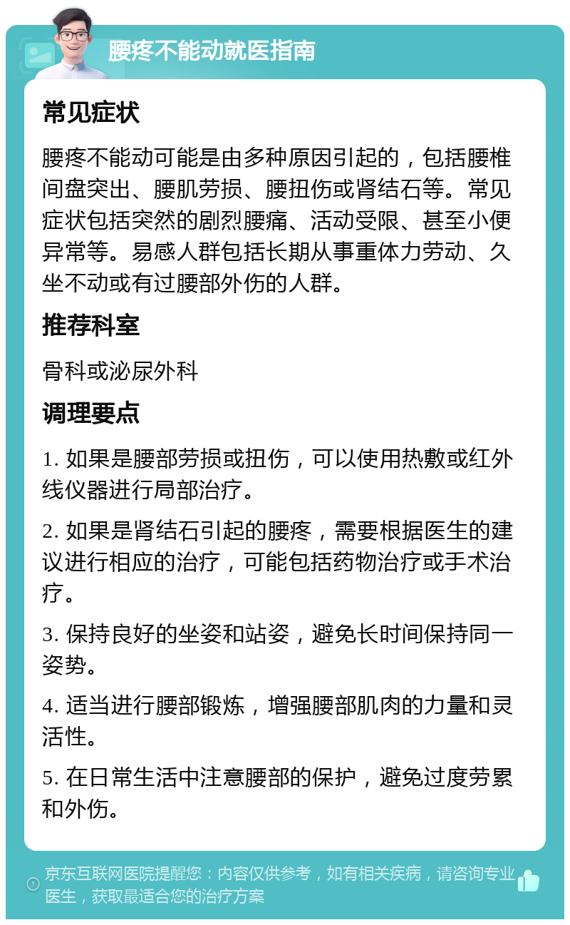 腰疼不能动就医指南 常见症状 腰疼不能动可能是由多种原因引起的，包括腰椎间盘突出、腰肌劳损、腰扭伤或肾结石等。常见症状包括突然的剧烈腰痛、活动受限、甚至小便异常等。易感人群包括长期从事重体力劳动、久坐不动或有过腰部外伤的人群。 推荐科室 骨科或泌尿外科 调理要点 1. 如果是腰部劳损或扭伤，可以使用热敷或红外线仪器进行局部治疗。 2. 如果是肾结石引起的腰疼，需要根据医生的建议进行相应的治疗，可能包括药物治疗或手术治疗。 3. 保持良好的坐姿和站姿，避免长时间保持同一姿势。 4. 适当进行腰部锻炼，增强腰部肌肉的力量和灵活性。 5. 在日常生活中注意腰部的保护，避免过度劳累和外伤。