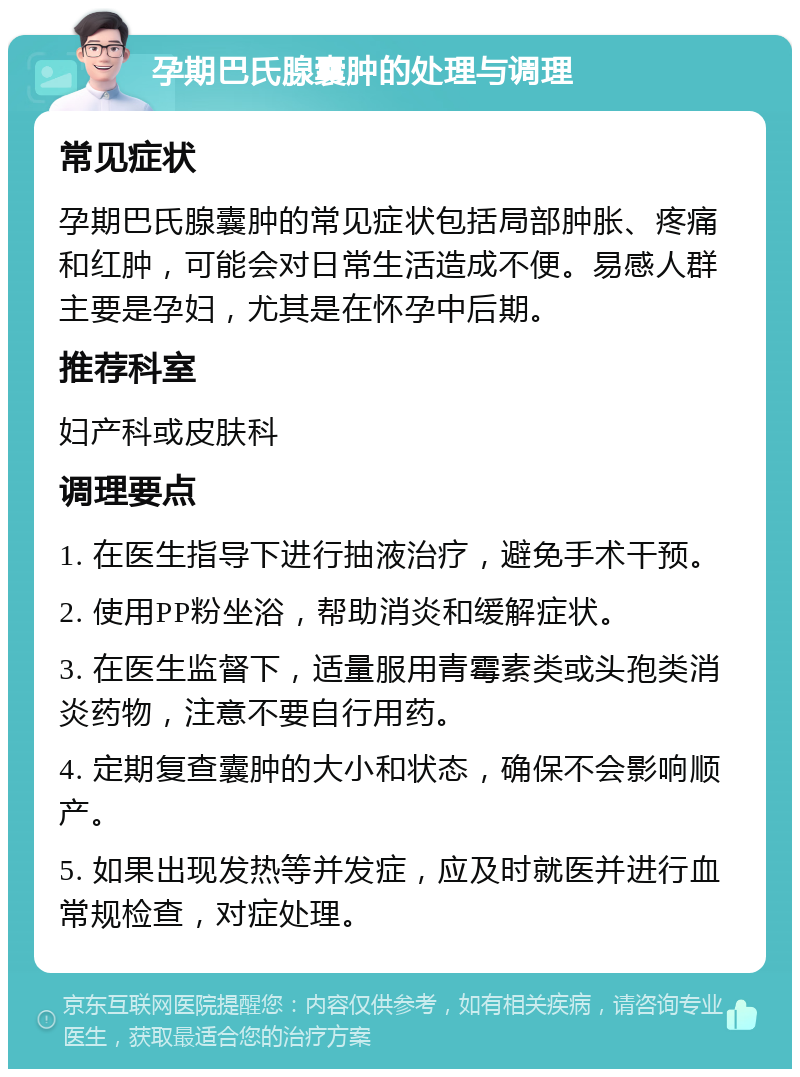 孕期巴氏腺囊肿的处理与调理 常见症状 孕期巴氏腺囊肿的常见症状包括局部肿胀、疼痛和红肿，可能会对日常生活造成不便。易感人群主要是孕妇，尤其是在怀孕中后期。 推荐科室 妇产科或皮肤科 调理要点 1. 在医生指导下进行抽液治疗，避免手术干预。 2. 使用PP粉坐浴，帮助消炎和缓解症状。 3. 在医生监督下，适量服用青霉素类或头孢类消炎药物，注意不要自行用药。 4. 定期复查囊肿的大小和状态，确保不会影响顺产。 5. 如果出现发热等并发症，应及时就医并进行血常规检查，对症处理。