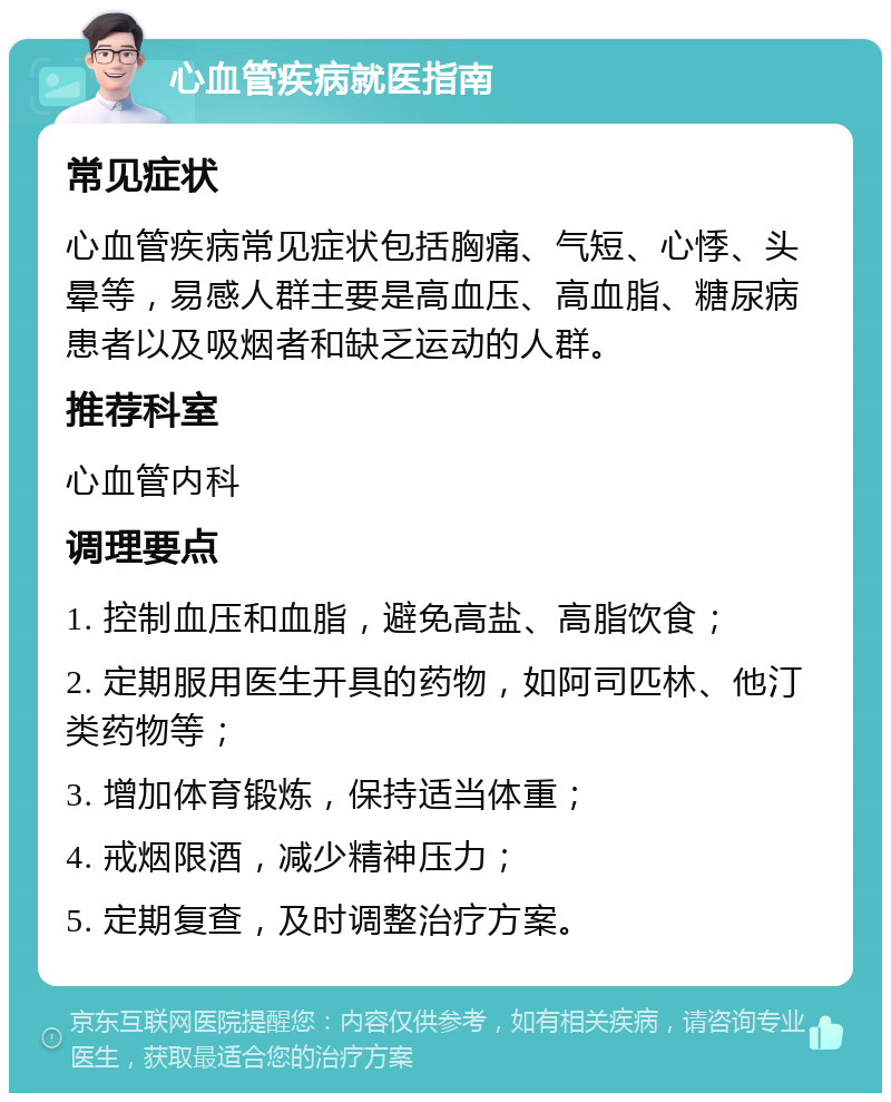 心血管疾病就医指南 常见症状 心血管疾病常见症状包括胸痛、气短、心悸、头晕等，易感人群主要是高血压、高血脂、糖尿病患者以及吸烟者和缺乏运动的人群。 推荐科室 心血管内科 调理要点 1. 控制血压和血脂，避免高盐、高脂饮食； 2. 定期服用医生开具的药物，如阿司匹林、他汀类药物等； 3. 增加体育锻炼，保持适当体重； 4. 戒烟限酒，减少精神压力； 5. 定期复查，及时调整治疗方案。