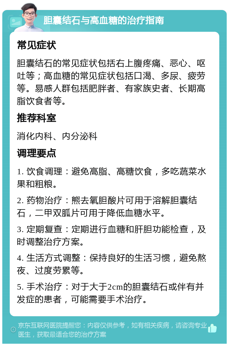 胆囊结石与高血糖的治疗指南 常见症状 胆囊结石的常见症状包括右上腹疼痛、恶心、呕吐等；高血糖的常见症状包括口渴、多尿、疲劳等。易感人群包括肥胖者、有家族史者、长期高脂饮食者等。 推荐科室 消化内科、内分泌科 调理要点 1. 饮食调理：避免高脂、高糖饮食，多吃蔬菜水果和粗粮。 2. 药物治疗：熊去氧胆酸片可用于溶解胆囊结石，二甲双胍片可用于降低血糖水平。 3. 定期复查：定期进行血糖和肝胆功能检查，及时调整治疗方案。 4. 生活方式调整：保持良好的生活习惯，避免熬夜、过度劳累等。 5. 手术治疗：对于大于2cm的胆囊结石或伴有并发症的患者，可能需要手术治疗。