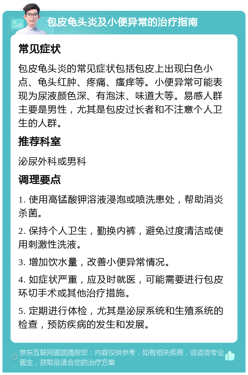 包皮龟头炎及小便异常的治疗指南 常见症状 包皮龟头炎的常见症状包括包皮上出现白色小点、龟头红肿、疼痛、瘙痒等。小便异常可能表现为尿液颜色深、有泡沫、味道大等。易感人群主要是男性，尤其是包皮过长者和不注意个人卫生的人群。 推荐科室 泌尿外科或男科 调理要点 1. 使用高锰酸钾溶液浸泡或喷洗患处，帮助消炎杀菌。 2. 保持个人卫生，勤换内裤，避免过度清洁或使用刺激性洗液。 3. 增加饮水量，改善小便异常情况。 4. 如症状严重，应及时就医，可能需要进行包皮环切手术或其他治疗措施。 5. 定期进行体检，尤其是泌尿系统和生殖系统的检查，预防疾病的发生和发展。