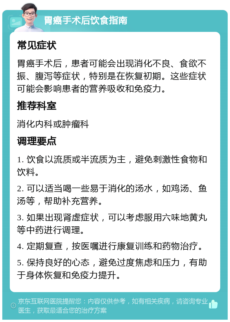 胃癌手术后饮食指南 常见症状 胃癌手术后，患者可能会出现消化不良、食欲不振、腹泻等症状，特别是在恢复初期。这些症状可能会影响患者的营养吸收和免疫力。 推荐科室 消化内科或肿瘤科 调理要点 1. 饮食以流质或半流质为主，避免刺激性食物和饮料。 2. 可以适当喝一些易于消化的汤水，如鸡汤、鱼汤等，帮助补充营养。 3. 如果出现肾虚症状，可以考虑服用六味地黄丸等中药进行调理。 4. 定期复查，按医嘱进行康复训练和药物治疗。 5. 保持良好的心态，避免过度焦虑和压力，有助于身体恢复和免疫力提升。