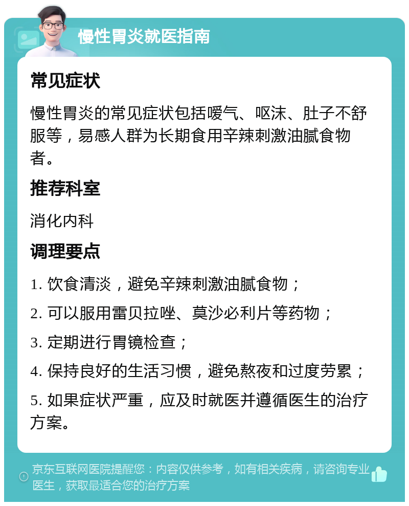 慢性胃炎就医指南 常见症状 慢性胃炎的常见症状包括嗳气、呕沫、肚子不舒服等，易感人群为长期食用辛辣刺激油腻食物者。 推荐科室 消化内科 调理要点 1. 饮食清淡，避免辛辣刺激油腻食物； 2. 可以服用雷贝拉唑、莫沙必利片等药物； 3. 定期进行胃镜检查； 4. 保持良好的生活习惯，避免熬夜和过度劳累； 5. 如果症状严重，应及时就医并遵循医生的治疗方案。