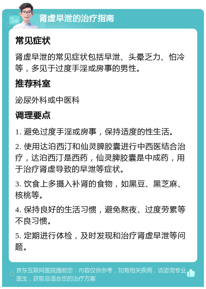 肾虚早泄的治疗指南 常见症状 肾虚早泄的常见症状包括早泄、头晕乏力、怕冷等，多见于过度手淫或房事的男性。 推荐科室 泌尿外科或中医科 调理要点 1. 避免过度手淫或房事，保持适度的性生活。 2. 使用达泊西汀和仙灵脾胶囊进行中西医结合治疗，达泊西汀是西药，仙灵脾胶囊是中成药，用于治疗肾虚导致的早泄等症状。 3. 饮食上多摄入补肾的食物，如黑豆、黑芝麻、核桃等。 4. 保持良好的生活习惯，避免熬夜、过度劳累等不良习惯。 5. 定期进行体检，及时发现和治疗肾虚早泄等问题。