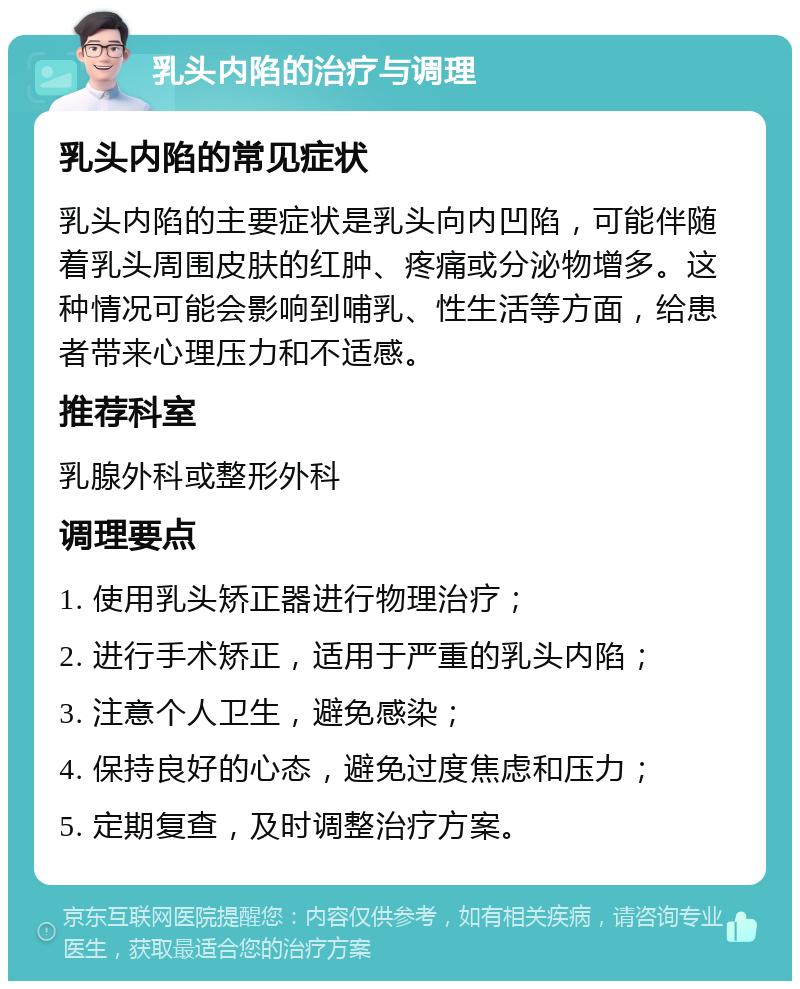 乳头内陷的治疗与调理 乳头内陷的常见症状 乳头内陷的主要症状是乳头向内凹陷，可能伴随着乳头周围皮肤的红肿、疼痛或分泌物增多。这种情况可能会影响到哺乳、性生活等方面，给患者带来心理压力和不适感。 推荐科室 乳腺外科或整形外科 调理要点 1. 使用乳头矫正器进行物理治疗； 2. 进行手术矫正，适用于严重的乳头内陷； 3. 注意个人卫生，避免感染； 4. 保持良好的心态，避免过度焦虑和压力； 5. 定期复查，及时调整治疗方案。