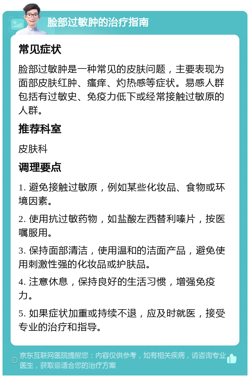 脸部过敏肿的治疗指南 常见症状 脸部过敏肿是一种常见的皮肤问题，主要表现为面部皮肤红肿、瘙痒、灼热感等症状。易感人群包括有过敏史、免疫力低下或经常接触过敏原的人群。 推荐科室 皮肤科 调理要点 1. 避免接触过敏原，例如某些化妆品、食物或环境因素。 2. 使用抗过敏药物，如盐酸左西替利嗪片，按医嘱服用。 3. 保持面部清洁，使用温和的洁面产品，避免使用刺激性强的化妆品或护肤品。 4. 注意休息，保持良好的生活习惯，增强免疫力。 5. 如果症状加重或持续不退，应及时就医，接受专业的治疗和指导。