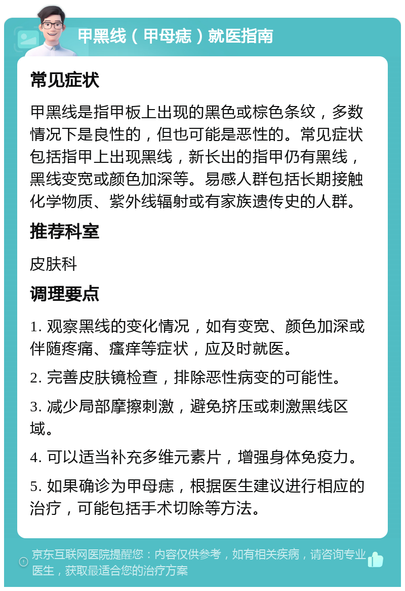 甲黑线（甲母痣）就医指南 常见症状 甲黑线是指甲板上出现的黑色或棕色条纹，多数情况下是良性的，但也可能是恶性的。常见症状包括指甲上出现黑线，新长出的指甲仍有黑线，黑线变宽或颜色加深等。易感人群包括长期接触化学物质、紫外线辐射或有家族遗传史的人群。 推荐科室 皮肤科 调理要点 1. 观察黑线的变化情况，如有变宽、颜色加深或伴随疼痛、瘙痒等症状，应及时就医。 2. 完善皮肤镜检查，排除恶性病变的可能性。 3. 减少局部摩擦刺激，避免挤压或刺激黑线区域。 4. 可以适当补充多维元素片，增强身体免疫力。 5. 如果确诊为甲母痣，根据医生建议进行相应的治疗，可能包括手术切除等方法。