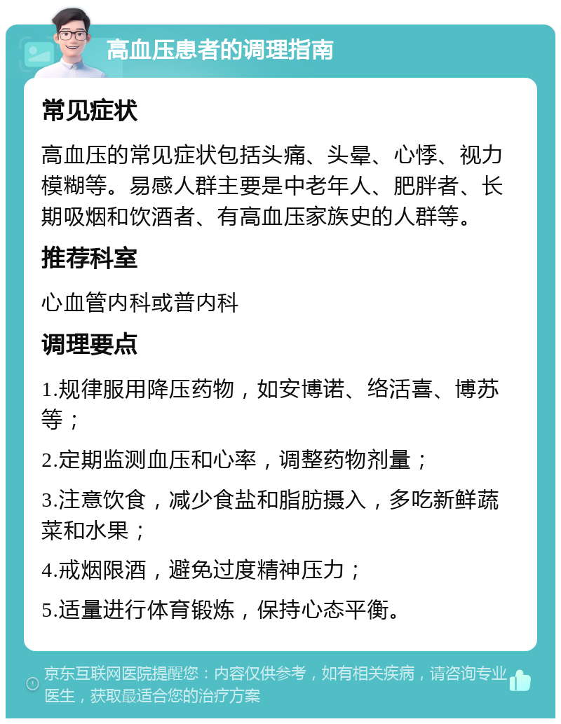 高血压患者的调理指南 常见症状 高血压的常见症状包括头痛、头晕、心悸、视力模糊等。易感人群主要是中老年人、肥胖者、长期吸烟和饮酒者、有高血压家族史的人群等。 推荐科室 心血管内科或普内科 调理要点 1.规律服用降压药物，如安博诺、络活喜、博苏等； 2.定期监测血压和心率，调整药物剂量； 3.注意饮食，减少食盐和脂肪摄入，多吃新鲜蔬菜和水果； 4.戒烟限酒，避免过度精神压力； 5.适量进行体育锻炼，保持心态平衡。