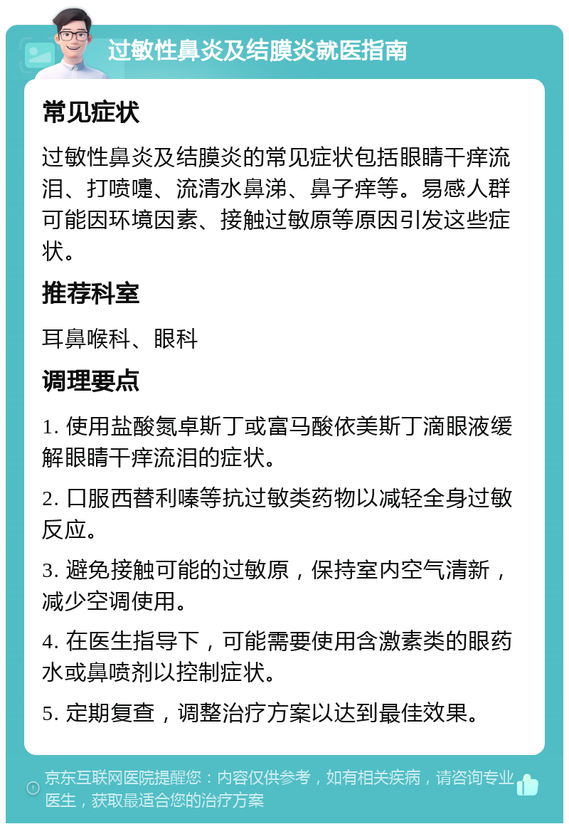 过敏性鼻炎及结膜炎就医指南 常见症状 过敏性鼻炎及结膜炎的常见症状包括眼睛干痒流泪、打喷嚏、流清水鼻涕、鼻子痒等。易感人群可能因环境因素、接触过敏原等原因引发这些症状。 推荐科室 耳鼻喉科、眼科 调理要点 1. 使用盐酸氮卓斯丁或富马酸依美斯丁滴眼液缓解眼睛干痒流泪的症状。 2. 口服西替利嗪等抗过敏类药物以减轻全身过敏反应。 3. 避免接触可能的过敏原，保持室内空气清新，减少空调使用。 4. 在医生指导下，可能需要使用含激素类的眼药水或鼻喷剂以控制症状。 5. 定期复查，调整治疗方案以达到最佳效果。