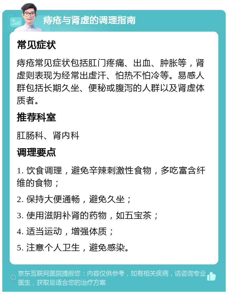 痔疮与肾虚的调理指南 常见症状 痔疮常见症状包括肛门疼痛、出血、肿胀等，肾虚则表现为经常出虚汗、怕热不怕冷等。易感人群包括长期久坐、便秘或腹泻的人群以及肾虚体质者。 推荐科室 肛肠科、肾内科 调理要点 1. 饮食调理，避免辛辣刺激性食物，多吃富含纤维的食物； 2. 保持大便通畅，避免久坐； 3. 使用滋阴补肾的药物，如五宝茶； 4. 适当运动，增强体质； 5. 注意个人卫生，避免感染。