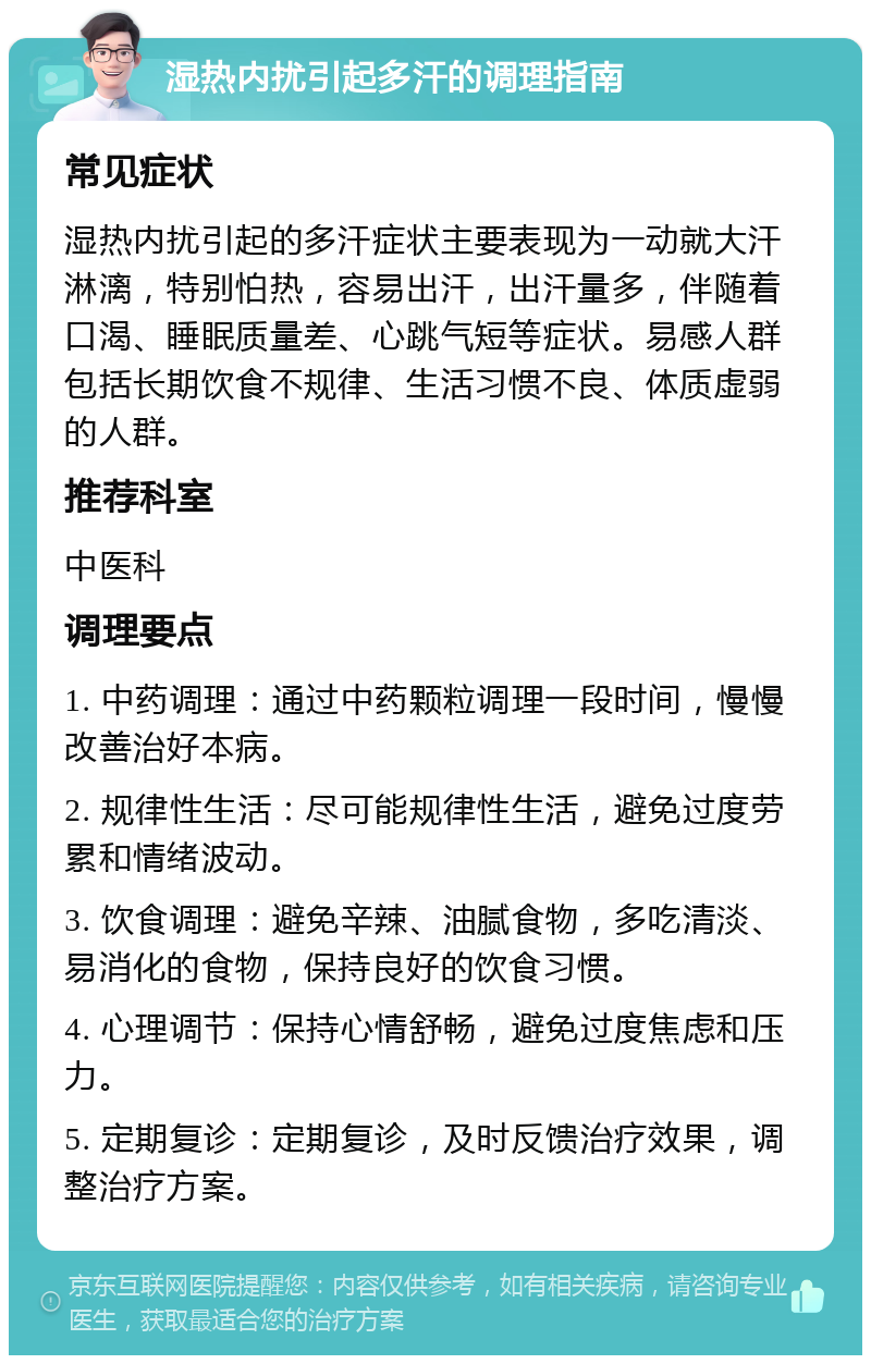 湿热内扰引起多汗的调理指南 常见症状 湿热内扰引起的多汗症状主要表现为一动就大汗淋漓，特别怕热，容易出汗，出汗量多，伴随着口渴、睡眠质量差、心跳气短等症状。易感人群包括长期饮食不规律、生活习惯不良、体质虚弱的人群。 推荐科室 中医科 调理要点 1. 中药调理：通过中药颗粒调理一段时间，慢慢改善治好本病。 2. 规律性生活：尽可能规律性生活，避免过度劳累和情绪波动。 3. 饮食调理：避免辛辣、油腻食物，多吃清淡、易消化的食物，保持良好的饮食习惯。 4. 心理调节：保持心情舒畅，避免过度焦虑和压力。 5. 定期复诊：定期复诊，及时反馈治疗效果，调整治疗方案。