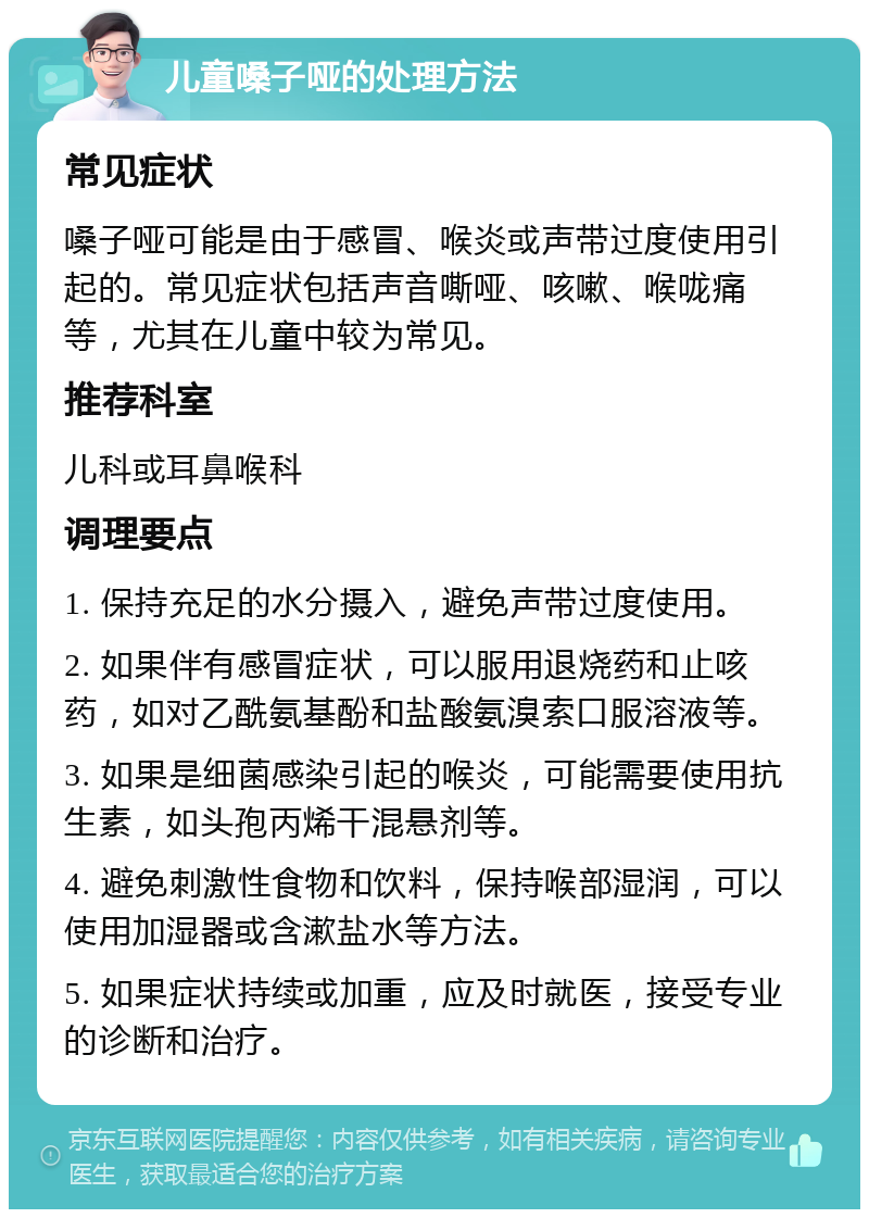 儿童嗓子哑的处理方法 常见症状 嗓子哑可能是由于感冒、喉炎或声带过度使用引起的。常见症状包括声音嘶哑、咳嗽、喉咙痛等，尤其在儿童中较为常见。 推荐科室 儿科或耳鼻喉科 调理要点 1. 保持充足的水分摄入，避免声带过度使用。 2. 如果伴有感冒症状，可以服用退烧药和止咳药，如对乙酰氨基酚和盐酸氨溴索口服溶液等。 3. 如果是细菌感染引起的喉炎，可能需要使用抗生素，如头孢丙烯干混悬剂等。 4. 避免刺激性食物和饮料，保持喉部湿润，可以使用加湿器或含漱盐水等方法。 5. 如果症状持续或加重，应及时就医，接受专业的诊断和治疗。