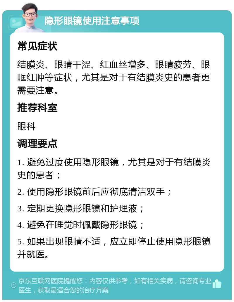 隐形眼镜使用注意事项 常见症状 结膜炎、眼睛干涩、红血丝增多、眼睛疲劳、眼眶红肿等症状，尤其是对于有结膜炎史的患者更需要注意。 推荐科室 眼科 调理要点 1. 避免过度使用隐形眼镜，尤其是对于有结膜炎史的患者； 2. 使用隐形眼镜前后应彻底清洁双手； 3. 定期更换隐形眼镜和护理液； 4. 避免在睡觉时佩戴隐形眼镜； 5. 如果出现眼睛不适，应立即停止使用隐形眼镜并就医。