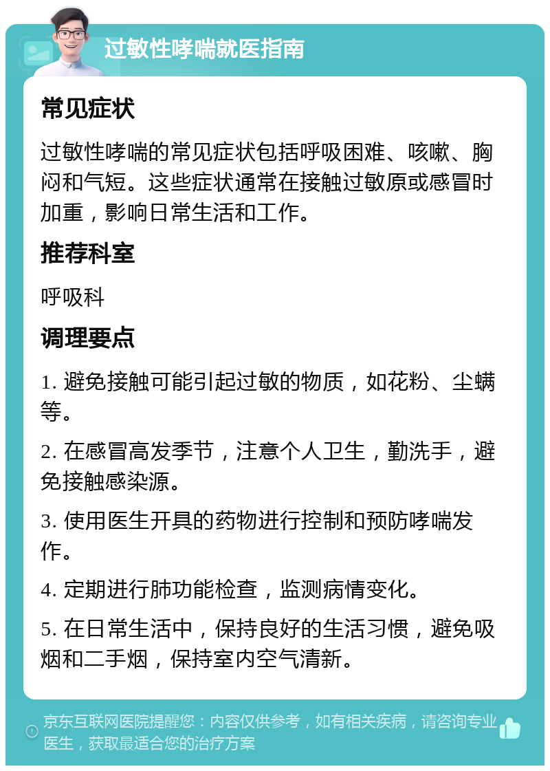 过敏性哮喘就医指南 常见症状 过敏性哮喘的常见症状包括呼吸困难、咳嗽、胸闷和气短。这些症状通常在接触过敏原或感冒时加重，影响日常生活和工作。 推荐科室 呼吸科 调理要点 1. 避免接触可能引起过敏的物质，如花粉、尘螨等。 2. 在感冒高发季节，注意个人卫生，勤洗手，避免接触感染源。 3. 使用医生开具的药物进行控制和预防哮喘发作。 4. 定期进行肺功能检查，监测病情变化。 5. 在日常生活中，保持良好的生活习惯，避免吸烟和二手烟，保持室内空气清新。