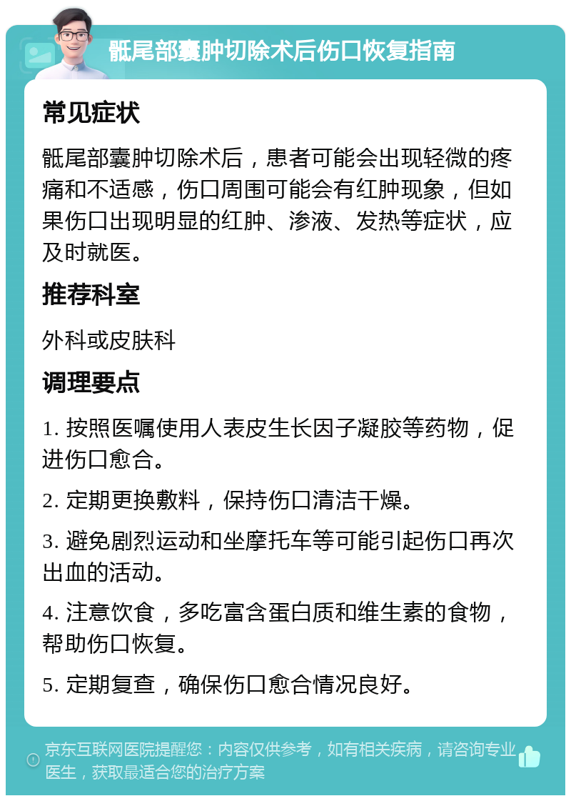 骶尾部囊肿切除术后伤口恢复指南 常见症状 骶尾部囊肿切除术后，患者可能会出现轻微的疼痛和不适感，伤口周围可能会有红肿现象，但如果伤口出现明显的红肿、渗液、发热等症状，应及时就医。 推荐科室 外科或皮肤科 调理要点 1. 按照医嘱使用人表皮生长因子凝胶等药物，促进伤口愈合。 2. 定期更换敷料，保持伤口清洁干燥。 3. 避免剧烈运动和坐摩托车等可能引起伤口再次出血的活动。 4. 注意饮食，多吃富含蛋白质和维生素的食物，帮助伤口恢复。 5. 定期复查，确保伤口愈合情况良好。