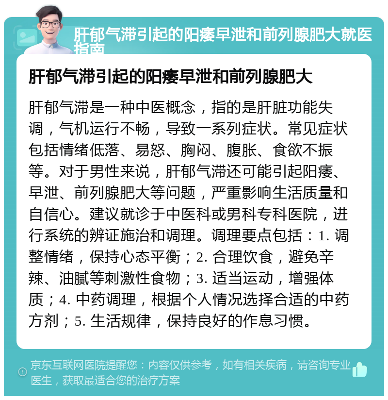 肝郁气滞引起的阳痿早泄和前列腺肥大就医指南 肝郁气滞引起的阳痿早泄和前列腺肥大 肝郁气滞是一种中医概念，指的是肝脏功能失调，气机运行不畅，导致一系列症状。常见症状包括情绪低落、易怒、胸闷、腹胀、食欲不振等。对于男性来说，肝郁气滞还可能引起阳痿、早泄、前列腺肥大等问题，严重影响生活质量和自信心。建议就诊于中医科或男科专科医院，进行系统的辨证施治和调理。调理要点包括：1. 调整情绪，保持心态平衡；2. 合理饮食，避免辛辣、油腻等刺激性食物；3. 适当运动，增强体质；4. 中药调理，根据个人情况选择合适的中药方剂；5. 生活规律，保持良好的作息习惯。