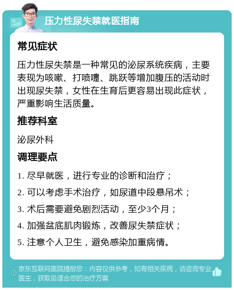 压力性尿失禁就医指南 常见症状 压力性尿失禁是一种常见的泌尿系统疾病，主要表现为咳嗽、打喷嚏、跳跃等增加腹压的活动时出现尿失禁，女性在生育后更容易出现此症状，严重影响生活质量。 推荐科室 泌尿外科 调理要点 1. 尽早就医，进行专业的诊断和治疗； 2. 可以考虑手术治疗，如尿道中段悬吊术； 3. 术后需要避免剧烈活动，至少3个月； 4. 加强盆底肌肉锻炼，改善尿失禁症状； 5. 注意个人卫生，避免感染加重病情。