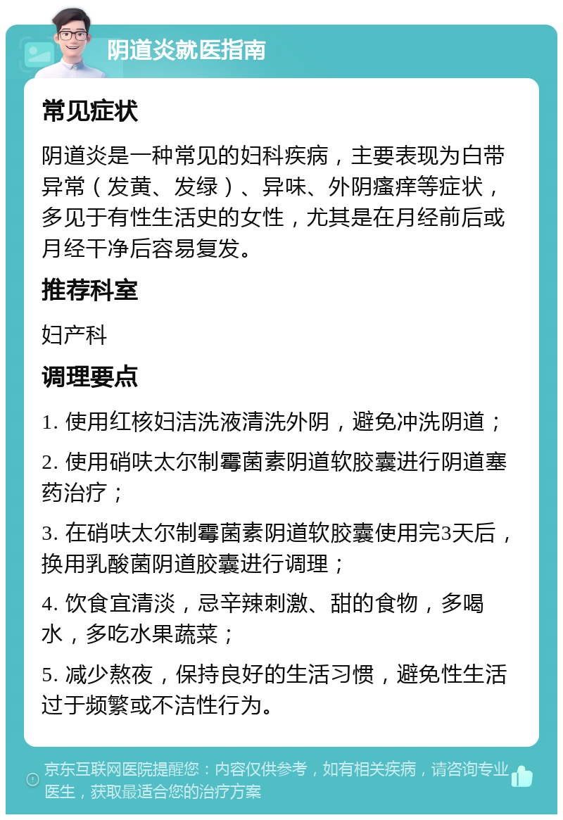 阴道炎就医指南 常见症状 阴道炎是一种常见的妇科疾病，主要表现为白带异常（发黄、发绿）、异味、外阴瘙痒等症状，多见于有性生活史的女性，尤其是在月经前后或月经干净后容易复发。 推荐科室 妇产科 调理要点 1. 使用红核妇洁洗液清洗外阴，避免冲洗阴道； 2. 使用硝呋太尔制霉菌素阴道软胶囊进行阴道塞药治疗； 3. 在硝呋太尔制霉菌素阴道软胶囊使用完3天后，换用乳酸菌阴道胶囊进行调理； 4. 饮食宜清淡，忌辛辣刺激、甜的食物，多喝水，多吃水果蔬菜； 5. 减少熬夜，保持良好的生活习惯，避免性生活过于频繁或不洁性行为。