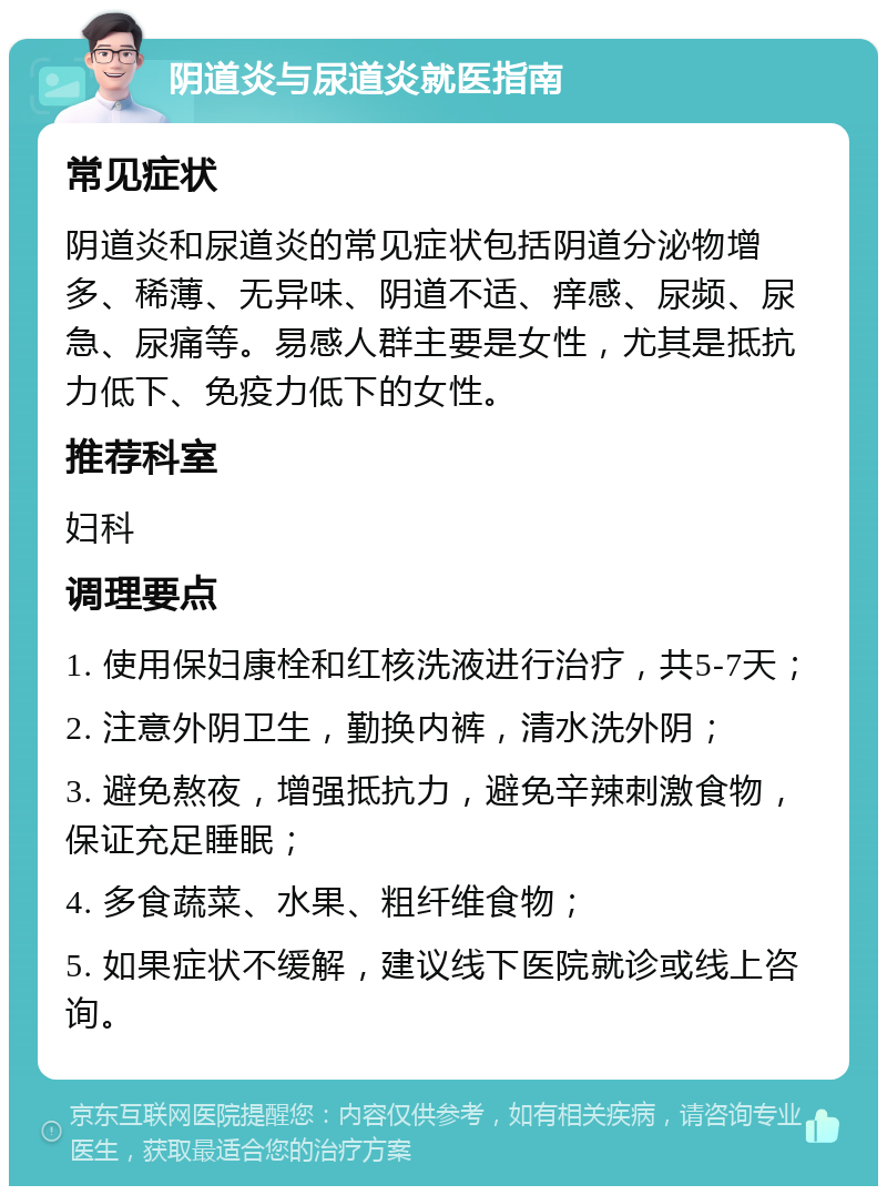 阴道炎与尿道炎就医指南 常见症状 阴道炎和尿道炎的常见症状包括阴道分泌物增多、稀薄、无异味、阴道不适、痒感、尿频、尿急、尿痛等。易感人群主要是女性，尤其是抵抗力低下、免疫力低下的女性。 推荐科室 妇科 调理要点 1. 使用保妇康栓和红核洗液进行治疗，共5-7天； 2. 注意外阴卫生，勤换内裤，清水洗外阴； 3. 避免熬夜，增强抵抗力，避免辛辣刺激食物，保证充足睡眠； 4. 多食蔬菜、水果、粗纤维食物； 5. 如果症状不缓解，建议线下医院就诊或线上咨询。