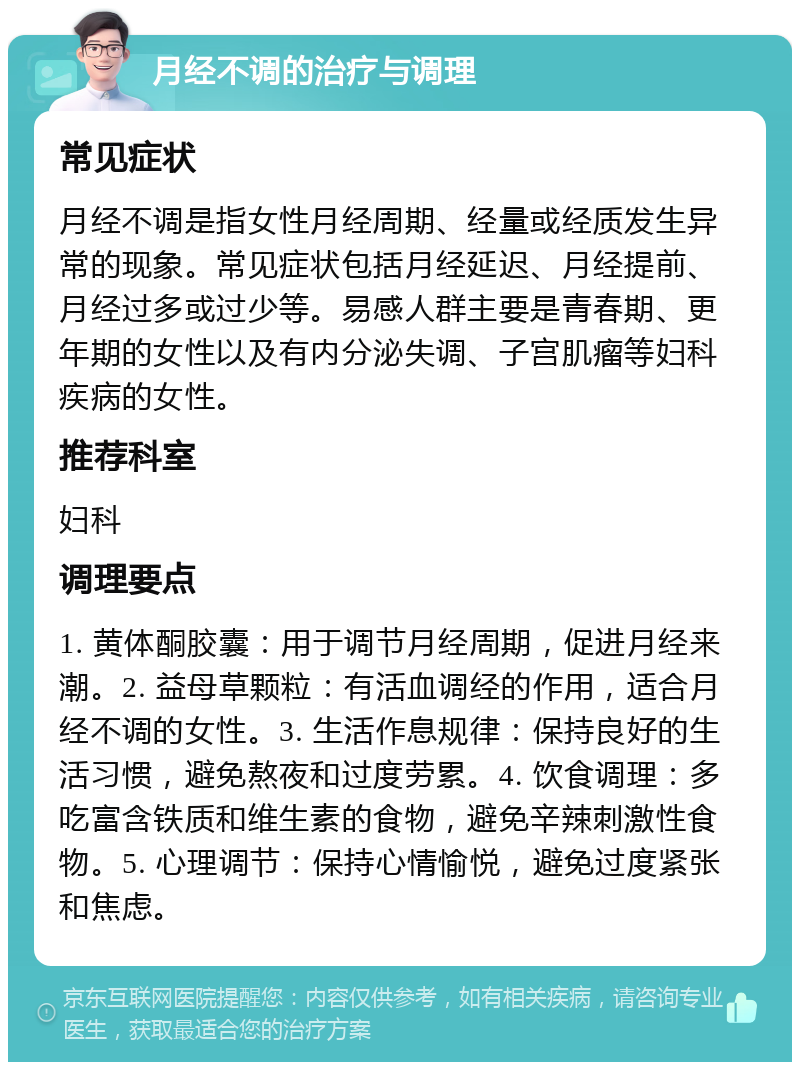 月经不调的治疗与调理 常见症状 月经不调是指女性月经周期、经量或经质发生异常的现象。常见症状包括月经延迟、月经提前、月经过多或过少等。易感人群主要是青春期、更年期的女性以及有内分泌失调、子宫肌瘤等妇科疾病的女性。 推荐科室 妇科 调理要点 1. 黄体酮胶囊：用于调节月经周期，促进月经来潮。2. 益母草颗粒：有活血调经的作用，适合月经不调的女性。3. 生活作息规律：保持良好的生活习惯，避免熬夜和过度劳累。4. 饮食调理：多吃富含铁质和维生素的食物，避免辛辣刺激性食物。5. 心理调节：保持心情愉悦，避免过度紧张和焦虑。